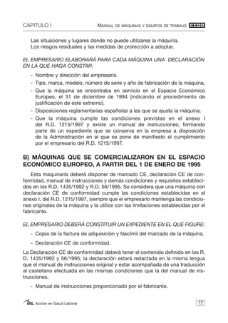 CAPITULO I MANUAL DE MÁQUINAS Y EQUIPOS DE TRABAJO
Acción en Salud Laboral
Las situaciones y lugares donde no puede utilizarse la máquina.
Los riesgos residuales y las medidas de protección a adoptar.
EL EMPRESARIO ELABORARÁ PARA CADA MÁQUINA UNA DECLARACIÓN
EN LA QUE HAGA CONSTAR:
- Nombre y dirección del empresario.
- Tipo, marca, modelo, número de serie y año de fabricación de la máquina.
- Que la máquina se encontraba en servicio en el Espacio Económico
Europeo, el 31 de diciembre de 1994 (indicando el procedimiento de
justificación de este extremo).
- Disposiciones reglamentarias españolas a las que se ajusta la máquina.
- Que la máquina cumple las condiciones previstas en el anexo I
del R.D. 1215/1997 y existe un manual de instrucciones; formando
parte de un expediente que se conserva en la empresa a disposición
de la Administración en el que se pone de manifiesto el cumplimiento
por el empresario del R.D. 1215/1997.
B) MÁQUINAS QUE SE COMERCIALIZARON EN EL ESPACIO
ECONÓMICO EUROPEO, A PARTIR DEL 1 DE ENERO DE 1995
Esta maquinaría deberá disponer de marcado CE, declaración CE de con-
formidad, manual de instrucciones y demás condiciones y requisitos estableci-
dos en los R.D. 1435/1992 y R.D. 56/1995. Se considera que una máquina con
declaración CE de conformidad cumple las condiciones establecidas en el
anexo I, del R.D. 1215/1997, siempre que el empresario mantenga las condicio-
nes originales de la máquina y la utilice con las limitaciones establecidas por el
fabricante.
EL EMPRESARIO DEBERÁ CONSTITUIR UN EXPEDIENTE EN EL QUE FIGURE:
- Copia de la factura de adquisición y fascímil del marcado de la máquina.
- Declaración CE de conformidad.
La Declaración CE de conformidad deberá tener el contenido definido en los R.
D. 1435/1992 y 56/1995; la declaración estará redactada en la misma lengua
que el manual de instrucciones original y estar acompañada de una traducción
al castellano efectuada en las mismas condiciones que la del manual de ins-
trucciones.
- Manual de instrucciones proporcionado por el fabricante.
17
 