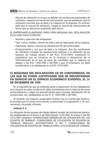 MANUAL DE MÁQUINAS Y EQUIPOS DE TRABAJO CAPITULO I
Acción en Salud Laboral
- Manual de utilización en el que se señalen las condiciones adicionales de
utilización, respecto al manual de instrucciones, que se establecen para la
utilización concreta que se dará a la máquina en la empresa. Es aconse-
jable que el manual de utilización, integre el manual de instrucciones de
forma que se estructure ampliando este último.
EL EMPRESARIO ELABORARÁ, PARA CADA MÁQUINA UNA DECLARACIÓN
EN LA QUE HAGA CONSTAR:
- Nombre y dirección del empresario.
- Tipo, marca, modelo, número de serie y año de fabricación de la máquina.
- Fabricante, fecha y número de declaración CE de conformidad.
- Emplazamiento y uso que se dará a la máquina. Que las condiciones
de utilización cumplen las disposiciones relativas a la utilización de los
equipos de trabajo (anexo II del R.D. 1215/1997); existiendo un
expediente que se conserva en la empresa a disposición de la
Administración en el que se pone de manifiesto que la máquina se
adapta a los R.D. 1435/1992 y 56/1995 y que el empresario ha dado
cumplimiento a lo establecido en el R.D. 1215/1997.
C) MÁQUINAS SIN DECLARACIÓN CE DE CONFORMIDAD, DE
LAS QUE NO PUEDE JUSTIFICARSE QUE SE ENCONTRARAN
EN SERVICIO EN EL ESPACIO ECONÓMICO EUROPEO, EL 31
DE DICIEMBRE DE 1995
En el supuesto de que se pretenda poner a disposición de los trabajadores
una máquina en estas condiciones, debe considerarse como máquina de nueva
comercialización y seguir los procedimientos para marcado, declaración CE de
conformidad, etc. establecidos en los R. D. 1435/1992 y 56/1995.
Al comprar una máquina usada debe tenerse muy en cuenta este extremo.
Es posible que no exista forma de dar cumplimiento a la legislación y, en con-
secuencia, no pueda utilizarse.
Artículo 3. 4
La utilización de los equipos de trabajo deberá cumplir las condiciones genera-
les establecidas en el Anexo II del Real Decreto 1215/1997. El anexo II, del RD
1215/1997 establece: CONDICIONES GENERALES DE UTILIZACIÓN DE LOS
EQUIPOS DE TRABAJO. CONDICIONES DE UTILIZACIÓN DE EQUIPOS DE
TRABAJO MÓVILES, AUTOMOTORES O NO Y CONDICIONES DE
UTILIZACIÓN DE EQUIPOS DE TRABAJO PARA LA ELEVACIÓN DE CARGAS.
18
 