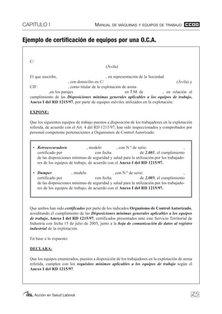 CAPITULO I MANUAL DE MÁQUINAS Y EQUIPOS DE TRABAJO
Acción en Salud Laboral 25
Ejemplo de certificación de equipos por una O.C.A.
C/
(Ávila)
El que suscribe, , en representación de la Sociedad
, con domicilio en C/ (Ávila) y
CIF: , como titular de la explotación de arena
,en los parajes en T.M. de , en relación al
cumplimiento de las Disposiciones mínimas generales aplicables a los equipos de trabajo,
Anexo I del RD 1215/97, por parte de equipos móviles utilizados en la explotación:
EXPONE:
Que los siguientes equipos de trabajo puestos a disposición de los trabajadores en la explotación
referida, de acuerdo con el Art. 4 del RD 1215/97, han sido inspeccionados y comprobados por
personal competente pertenecientes a Organismos de Control Autorizado:
• Retroexcavadora , modelo , con N.º de serie: ,
certificado por con fecha de 2.001, el cumplimiento
de las disposiciones mínimas de seguridad y salud para la utilización por los trabajado-
res de los equipos de trabajo, de acuerdo con el Anexo I del RD 1215/97.
• Dumper , modelo , con N.º de serie: ,
certificado por con fecha de 2.005, el cumplimiento
de las disposiciones mínimas de seguridad y salud para la utilización por los trabajado-
res de los equipos de trabajo, de acuerdo con el Anexo I del RD 1215/97.
Que ambos han sido certificados por parte de los indicados Organismo de Control Autorizado,
acreditando el cumplimiento de las Disposiciones mínimas generales aplicables a los equipos
de trabajo, Anexo I del RD 1215/97, certificados presentados ante este Servicio Territorial de
Industria con fecha 15 de julio de 2005, junto a la hoja de comunicación de datos al registro
industrial de la explotación.
En base a lo expuesto:
DECLARA:
Que los equipos enumerados, puestos a disposición de los trabajadores en la explotación de arena
referida, cumplen con los requisitos mínimos aplicables a los equipos de trabajo según el
Anexo I del RD 1215/97.
 