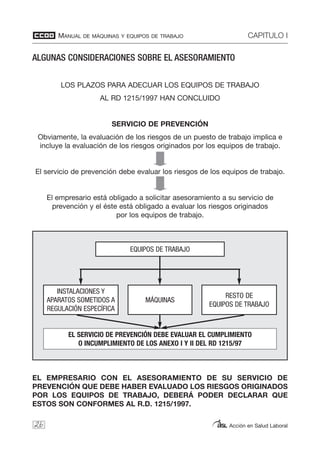 MANUAL DE MÁQUINAS Y EQUIPOS DE TRABAJO CAPITULO I
Acción en Salud Laboral
ALGUNAS CONSIDERACIONES SOBRE EL ASESORAMIENTO
LOS PLAZOS PARA ADECUAR LOS EQUIPOS DE TRABAJO
AL RD 1215/1997 HAN CONCLUIDO
SERVICIO DE PREVENCIÓN
Obviamente, la evaluación de los riesgos de un puesto de trabajo implica e
incluye la evaluación de los riesgos originados por los equipos de trabajo.
El servicio de prevención debe evaluar los riesgos de los equipos de trabajo.
El empresario está obligado a solicitar asesoramiento a su servicio de
prevención y el éste está obligado a evaluar los riesgos originados
por los equipos de trabajo.
EL EMPRESARIO CON EL ASESORAMIENTO DE SU SERVICIO DE
PREVENCIÓN QUE DEBE HABER EVALUADO LOS RIESGOS ORIGINADOS
POR LOS EQUIPOS DE TRABAJO, DEBERÁ PODER DECLARAR QUE
ESTOS SON CONFORMES AL R.D. 1215/1997.
26
EQUIPOS DE TRABAJO
EL SERVICIO DE PREVENCIÓN DEBE EVALUAR EL CUMPLIMIENTO
O INCUMPLIMIENTO DE LOS ANEXO I Y II DEL RD 1215/97
MÁQUINAS
INSTALACIONES Y
APARATOS SOMETIDOS A
REGULACIÓN ESPECÍFICA
RESTO DE
EQUIPOS DE TRABAJO
 