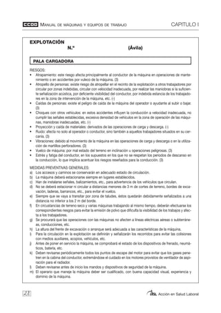 EXPLOTACIÓN
N.º (Ávila)
MANUAL DE MÁQUINAS Y EQUIPOS DE TRABAJO CAPITULO I
Acción en Salud Laboral
RIESGOS:
• Atrapamiento: este riesgo afecta principalmente al conductor de la máquina en operaciones de mante-
nimiento o en accidentes por vuleco de la máquina. (3)
• Atropello de personas: existe riesgo de atropellar en el recinto de la explotación a otros trabajadores por
circular por zonas indebidas, circular con velocidad inadecuada, por realizar las maniobras si la suficien-
te señalización acústica, por deficiente visibilidad del conductor, por indebida estancia de los trabajado-
res en la zona de intervención de la máquina, etc. (-)
• Caídas de personas: existe el peligro de caída de la máquina del operador o ayudante al subir o bajar.
(3)
• Choques con otros vehículos: en estos accidentes influyen la conducción a velocidad inadecuada, no
cumplir las señales establecidas, excesiva densidad de vehículos en la zona de operación de las máqui-
nas, maniobras inadecuadas, etc. (-)
• Proyección y caída de materiales: derivados de las operaciones de carga y descarga. (-)
• Ruido: afecta no solo al operador o conductor, sino también a aquellos trabajadores situados en su cer-
canía. (3)
• Vibraciones: debido al movimiento de la máquina en las operaciones de carga y descarga o en la utiliza-
ción de martillos perforadores. (3)
• Vuelco de máquina: por mal estado del terreno en inclinación u operaciones peligrosas. (3)
• Estrés y fatiga del conductor, en los supuestos en los que no se respetan los periodos de descanso en
la conducción, lo que implica acentuar los riesgos reseñados para la conducción. (3)
MEDIDAS PREVENTIVAS GENERALES:
a) Los accesos y caminos se conservarán en adecuado estado de circulación.
b) La máquina deberá estacionarse siempre en lugares establecidos.
c) Han de instalarse señales, balizamientos, etc., para advertencia de los vehículos que circulan.
d) No se deberá estacionar ni circular a distancias menores de 3 m de cortes de terreno, bordes de exca-
vación, laderas, barrancos, etc., para evitar el vuelco.
e) Siempre que se vaya a transitar por zona de taludes, éstos quedarán debidamente señalizados a una
distancia no inferior a los 2 m del borde.
f) En circustancias de terreno seco y varias máquinas trabajando al mismo tiempo, deberán efectuarse los
correspondientes riesgos para evitar la emisión de polvo que dificulta la visibilidad de los trabajos y afec-
ta a los trabajadores.
g) Se procurará que las operaciones con las máquinas no afecten a líneas eléctricas aéreas o subterráne-
as, conducciones, etc.
h) La altura del frente de excavación o arranque será adecuada a las características de la máquina.
i) Para la circulación en la explotación se definirán y señalizarán los recorridos para evitar las colisiones
con medios auxiliares, acopios, vehículos, etc.
j) Antes de poner en servicio la máquina, se comprobará el estado de los dispositivos de frenado, neumá-
ticos, batería, etc.
k) Deben revisarse periódicamente todos los puntos de escape del motor para evitar que los gases pene-
tren en la cabina del conductor, extremándose el cuidado en los motores provistos de ventilador de aspi-
ración para el radiador.
l) Deben revisarse antes de inicio los mandos y dispositivos de seguridad de la máquina.
m) El operario que maneje la máquina deber ser cualificado, con buena capacidad visual, experiencia y
dominio de la máquina.
28
PALA CARGADORA
 