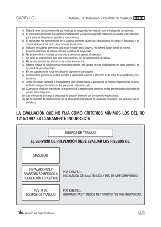 CAPITULO I MANUAL DE MÁQUINAS Y EQUIPOS DE TRABAJO
Acción en Salud Laboral 29
n) Deberá tener conocimiento de las medidas de seguridad en relación con el trabajo de la máquina.
o) El conductor dispondrá de calzado antideslizante y se preocupará de mantener las suelas libres de barro
para evitar el bloqueo en pedales y mecanismos.
p) El conductor no permanecerá en la cabina mientras duren las operaciones de carga y descarga y se
mantendrá fuera del radio de acción de la máquina.
q) Utilizará los lugares previstos para subir o bajar de la cabina. No deberá saltar desde la misma.
r) Cuando abandone la cabina utilizará el casco de seguridad.
s) No se permitirá el manejo de mandos a personas ajenas al operador.
t) En caso de interferencia con una línea eléctrica, no se abandonará la cabina.
u) No se abandonará la cabina con el motor en marcha.
v) Deberá realizar el conductor las maniobras dentro del campo de sus visibilidades; en caso contrario, se
ayudará de un señalizador.
w) En los supuestos de ruido se utilizarán tapones o auriculares.
x) Como norma general se evitará circular a velocidad superior a 20 km/h en la zona de explotación y tra-
tamiento.
z) Antes de iniciar vaciados a media ladera con vertido hacia la pendiente se deberá inspeccionar la zona,
evitando desprendimientos sobre personas, máquinas, etc.
aa) Cuando se efectúen maniobras no se permitirá la estancia de personal en las proximidades del radio de
acción de la máquina.
bb) Las maniobras de carga y descarga se guiarán siempre por un operario especialista.
cc) No se realizará la marcha atrás, no se efectuarán maniobras en espacios reducidos, sin el auxilio de un
señalista.
EQUIPOS DE TRABAJO
MÁQUINAS
EL SERVICIO DE PREVENCIÓN DEBE EVALUAR LOS RIESGOS DE:
POR EJEMPLO:
INSTALACIÓN DE BAJA TENSIÓN Y RED DE AIRE COMPRIMIDO.
POR EJEMPLO:
HERRAMIENTAS Y MEDIOS DE TRANSPORTES POR MERCANCIAS.
INSTALACIONES Y
APARATOS SOMETIDOS A
REGULACIÓN ESPECÍFICA
RESTO DE
EQUIPOS DE TRABAJO
LA EVALUACIÓN QUE NO FIJA COMO CRITERIOS MÍNIMOS LOS DEL RD
1215/1997 ES CLARAMENTE INCORRECTA
 