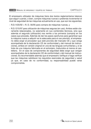 MANUAL DE MÁQUINAS Y EQUIPOS DE TRABAJO CAPITULO I
Acción en Salud Laboral
El empresario utilizador de máquinas tiene dos textos reglamentarios básicos
que seguir cuando, o bien, compre máquinas nuevas o pretenda incrementar el
nivel de seguridad de las máquinas actualmente en uso, que son los siguientes:
- R.D.1435/92 + R. D. 56/95 para compra de máquinas nuevas, y
- R.D.1215/97 para utilización de máquinas seguras (en uso). Ambos están cla-
ramente relacionados, no solamente en sus contenidos técnicos, sino que
además el segundo (utilización) nos remite a los primeros (compra) en los
casos que proceda. Además de dar los pasos oportunos para garantizar que
la máquina nueva a adquirir es la adecuada para el uso previsto, el empresa-
rio debe exigir al proveedor que esté provista del marcado CE y que venga
acompañada de la declaración CE de conformidad y del manual de instruc-
ciones, ambos en versión original en una de las lenguas comunitarias y, si se
trata de una máquina fabricada en el extranjero, traducidos al menos al cas-
tellano. En el caso de componentes de seguridad debe exigir que vengan
acompañados de la declaración CE de conformidad y del manual de instruc-
ciones. Es recomendable además que el empresario verifique o haga verificar
que las máquinas satisfacen los requisitos esenciales de seguridad y salud
ya que, en caso de no conformidad, su responsabilidad puede verse
comprometida.
30
 