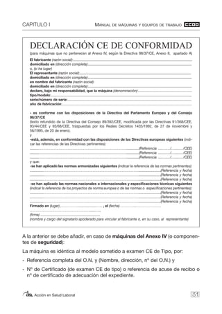 CAPITULO I MANUAL DE MÁQUINAS Y EQUIPOS DE TRABAJO
Acción en Salud Laboral
DECLARACIÓN CE DE CONFORMIDAD
(para máquinas que no pertenecen al Anexo IV, según la Directiva 98/37/CE, Anexo II, apartado A)
El fabricante (razón social):..........................................................................................................................
domiciliado en (dirección completa):..........................................................................................................
o, (si ha lugar)
El representante (razón social):..................................................................................................................
domiciliado en (dirección completa):..........................................................................................................
en nombre del fabricante (razón social):
domiciliado en (dirección completa):..........................................................................................................
declaro, bajo mi responsabilidad, que la máquina (denominación):.......................................................
tipo/modelo:................................................................................................................................................
serie/número de serie:...............................................................................................................................
año de fabricación:.....................................................................................................................................
- es conforme con las disposiciones de la Directiva del Parlamento Europeo y del Consejo
98/37/CE
(texto refundido de la Directiva del Consejo 89/392/CEE, modificada por las Directivas 91/368/CEE,
93/44/CEE y 93/68/CEE, traspuestas por los Reales Decretos 1435/1992, de 27 de noviembre y
56/1995, de 20 de enero).
y
-está, además, en conformidad con las disposiciones de las Directivas europeas siguientes (indi-
car las referencias de las Directivas pertinentes):
.........………………………………………………………………….............(Referencia ....….…/….....…/CEE)
.........………………………………………………………………….............(Referencia ....….…/….....…/CEE)
.........………………………………………………………………….............(Referencia ....….…/….....…/CEE)
y que:
-se han aplicado las normas armonizadas siguientes (indicar la referencia de las normas pertinentes):
..............……………………………………………………………………….......................(Referencia y fecha)
..............……………………………………………………………………….......................(Referencia y fecha)
..............……………………………………………………………………….......................(Referencia y fecha)
-se han aplicado las normas nacionales o internacionales y especificaciones técnicas siguientes
(indicar la referencia de los proyectos de norma europea o de las normas o especificaciones pertinentes):
..............……………………………………………………………………….......................(Referencia y fecha)
..............……………………………………………………………………….......................(Referencia y fecha)
..............……………………………………………………………………….......................(Referencia y fecha)
Firmado en (lugar),……………...................….. , el (fecha)…………...…………………
……………………………………………......…..
(firma) .............................................................
(nombre y cargo del signatario apoderado para vincular al fabricante o, en su caso, al representante)
31
A la anterior se debe añadir, en caso de máquinas del Anexo IV (o componen-
tes de seguridad):
La máquina es idéntica al modelo sometido a examen CE de Tipo, por:
- Referencia completa del O.N. y (Nombre, dirección, nº del O.N.) y
- Nº de Certificado (de examen CE de tipo) o referencia de acuse de recibo o
nº de certificado de adecuación del expediente.
 