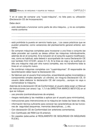 MANUAL DE MÁQUINAS Y EQUIPOS DE TRABAJO CAPITULO I
Acción en Salud Laboral
Y en el caso de comprar una “cuasi-máquina”, no lista para su utilización
(Declaración CE de Incorporación)
Debe decir:
- está destinada a funcionar como parte de otra máquina…y no es completa-
mente conforme
……….................................................................................................................
……….................................................................................................................
……….................................................................................................................
- está prohibida la puesta en servicio hasta que... Los casos prácticos que se
pueden presentar, como variaciones del planteamiento general anterior, son
varios:
- Se compran máquinas completas para incorporar a una línea o conjunto (se
debe proceder así cuando se desea utilizar las máquinas individualmente,
además de en el conjunto). Si la inclusión en el conjunto supone modificacio-
nes, como es habitual, este deberá ir acompañado de nueva Declaración CE
(ver también R.D.1215/97, anexo II-1.3). Si la línea es vieja y se sustituye en
ella una máquina vieja por otra nueva completa, eso no transforma toda la
línea en un conjunto nuevo.
- Se combinan máquinas completas con “cuasimáquinas”. El responsable de
lacombinación debe hacer la Declaración CE.
- Se fabrican por el usuario final conjuntos, ensamblando partes incompletas o
componentes simples (ejemplo: un cilindro), sin ninguna Declaración CE. El
usuario debe elaborar la declaración CE del conjunto,…aunque no vaya a
comercializar la máquina.
Además de la declaración CE de Conformidad, el usuario debe exigir un Manual
de Instrucciones (ver anexo I ap. 1.7.4 de DIRECTIVA MARCO 98/37/CE) en el
que se indique:
- uso previsto (contraindicaciones de empleo).
- riesgos residuales (y las medidas a aplicar por el usuario para minimizarlos),
- instrucciones para intervenciones en la máquina (en todas las fases de vida),
- información técnica suficiente para conocer las características de las funcio-
nes de seguridad (esquemas, memorias descriptivas,…), etc.
- Con declaración CE de Conformidad (ver anteriores comentarios).
- Con Certificado del RSM (ver B anterior).
- Sin papeles (adecuarlas al REGLAMENTO DE SEGURIDAD EN MÁQUINAS
R.S.M.).
32
 