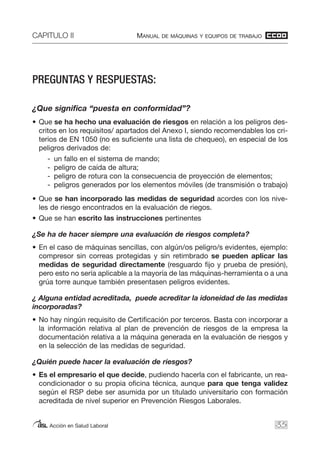 CAPITULO II MANUAL DE MÁQUINAS Y EQUIPOS DE TRABAJO
Acción en Salud Laboral 35
PREGUNTAS Y RESPUESTAS:
¿Que significa “puesta en conformidad”?
• Que se ha hecho una evaluación de riesgos en relación a los peligros des-
critos en los requisitos/ apartados del Anexo I, siendo recomendables los cri-
terios de EN 1050 (no es suficiente una lista de chequeo), en especial de los
peligros derivados de:
- un fallo en el sistema de mando;
- peligro de caída de altura;
- peligro de rotura con la consecuencia de proyección de elementos;
- peligros generados por los elementos móviles (de transmisión o trabajo)
• Que se han incorporado las medidas de seguridad acordes con los nive-
les de riesgo encontrados en la evaluación de riegos.
• Que se han escrito las instrucciones pertinentes
¿Se ha de hacer siempre una evaluación de riesgos completa?
• En el caso de máquinas sencillas, con algún/os peligro/s evidentes, ejemplo:
compresor sin correas protegidas y sin retimbrado se pueden aplicar las
medidas de seguridad directamente (resguardo fijo y prueba de presión),
pero esto no sería aplicable a la mayoría de las máquinas-herramienta o a una
grúa torre aunque también presentasen peligros evidentes.
¿ Alguna entidad acreditada, puede acreditar la idoneidad de las medidas
incorporadas?
• No hay ningún requisito de Certificación por terceros. Basta con incorporar a
la información relativa al plan de prevención de riesgos de la empresa la
documentación relativa a la máquina generada en la evaluación de riesgos y
en la selección de las medidas de seguridad.
¿Quién puede hacer la evaluación de riesgos?
• Es el empresario el que decide, pudiendo hacerla con el fabricante, un rea-
condicionador o su propia oficina técnica, aunque para que tenga validez
según el RSP debe ser asumida por un titulado universitario con formación
acreditada de nivel superior en Prevención Riesgos Laborales.
 