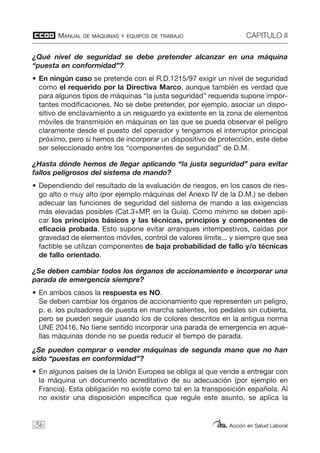 MANUAL DE MÁQUINAS Y EQUIPOS DE TRABAJO CAPITULO II
Acción en Salud Laboral36
¿Qué nivel de seguridad se debe pretender alcanzar en una máquina
“puesta en conformidad”?
• En ningún caso se pretende con el R.D.1215/97 exigir un nivel de seguridad
como el requerido por la Directiva Marco, aunque también es verdad que
para algunos tipos de máquinas “la justa seguridad” requerida supone impor-
tantes modificaciones. No se debe pretender, por ejemplo. asociar un dispo-
sitivo de enclavamiento a un resguardo ya existente en la zona de elementos
móviles de transmisión en máquinas en las que se pueda observar el peligro
claramente desde el puesto del operador y tengamos el interruptor principal
próximo, pero si hemos de incorporar un dispositivo de protección, este debe
ser seleccionado entre los “componentes de seguridad” de D.M.
¿Hasta dónde hemos de llegar aplicando “la justa seguridad” para evitar
fallos peligrosos del sistema de mando?
• Dependiendo del resultado de la evaluación de riesgos, en los casos de ries-
go alto o muy alto (por ejemplo máquinas del Anexo IV de la D.M.) se deben
adecuar las funciones de seguridad del sistema de mando a las exigencias
más elevadas posibles (Cat.3+MP, en la Guía). Como mínimo se deben apli-
car los principios básicos y las técnicas, principios y componentes de
eficacia probada. Esto supone evitar arranques intempestivos, caídas por
gravedad de elementos móviles, control de valores límite... y siempre que sea
factible se utilizan componentes de baja probabilidad de fallo y/o técnicas
de fallo orientado.
¿Se deben cambiar todos los órganos de accionamiento e incorporar una
parada de emergencia siempre?
• En ambos casos la respuesta es NO.
Se deben cambiar los órganos de accionamiento que representen un peligro,
p. e. los pulsadores de puesta en marcha salientes, los pedales sin cubierta,
pero se pueden seguir usando los de colores descritos en la antigua norma
UNE 20416. No tiene sentido incorporar una parada de emergencia en aque-
llas máquinas donde no se pueda reducir el tiempo de parada.
¿Se pueden comprar o vender máquinas de segunda mano que no han
sido “puestas en conformidad”?
• En algunos países de la Unión Europea se obliga al que vende a entregar con
la máquina un documento acreditativo de su adecuación (por ejemplo en
Francia). Esta obligación no existe como tal en la transposición española. Al
no existir una disposición específica que regule este asunto, se aplica la
 