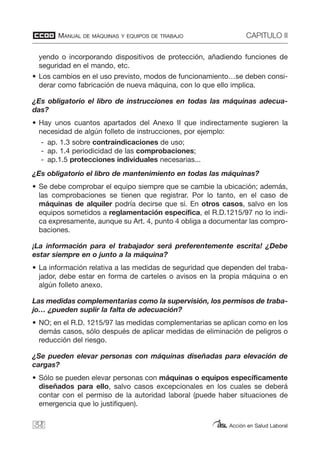 MANUAL DE MÁQUINAS Y EQUIPOS DE TRABAJO CAPITULO II
Acción en Salud Laboral38
yendo o incorporando dispositivos de protección, añadiendo funciones de
seguridad en el mando, etc.
• Los cambios en el uso previsto, modos de funcionamiento…se deben consi-
derar como fabricación de nueva máquina, con lo que ello implica.
¿Es obligatorio el libro de instrucciones en todas las máquinas adecua-
das?
• Hay unos cuantos apartados del Anexo II que indirectamente sugieren la
necesidad de algún folleto de instrucciones, por ejemplo:
- ap. 1.3 sobre contraindicaciones de uso;
- ap. 1.4 periodicidad de las comprobaciones;
- ap.1.5 protecciones individuales necesarias...
¿Es obligatorio el libro de mantenimiento en todas las máquinas?
• Se debe comprobar el equipo siempre que se cambie la ubicación; además,
las comprobaciones se tienen que registrar. Por lo tanto, en el caso de
máquinas de alquiler podría decirse que sí. En otros casos, salvo en los
equipos sometidos a reglamentación específica, el R.D.1215/97 no lo indi-
ca expresamente, aunque su Art. 4, punto 4 obliga a documentar las compro-
baciones.
¡La información para el trabajador será preferentemente escrita! ¿Debe
estar siempre en o junto a la máquina?
• La información relativa a las medidas de seguridad que dependen del traba-
jador, debe estar en forma de carteles o avisos en la propia máquina o en
algún folleto anexo.
Las medidas complementarias como la supervisión, los permisos de traba-
jo… ¿pueden suplir la falta de adecuación?
• NO; en el R.D. 1215/97 las medidas complementarias se aplican como en los
demás casos, sólo después de aplicar medidas de eliminación de peligros o
reducción del riesgo.
¿Se pueden elevar personas con máquinas diseñadas para elevación de
cargas?
• Sólo se pueden elevar personas con máquinas o equipos específicamente
diseñados para ello, salvo casos excepcionales en los cuales se deberá
contar con el permiso de la autoridad laboral (puede haber situaciones de
emergencia que lo justifiquen).
 
