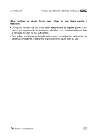 CAPITULO II MANUAL DE MÁQUINAS Y EQUIPOS DE TRABAJO
Acción en Salud Laboral
¿Qué medidas se deben tomar para retirar de uso algún equipo o
máquina?
• Un equipo retirado de uso debe estar desprovisto de alguna parte o ele-
mento que impida su funcionamiento. Medidas como la retirada de una llave
o candado pueden no ser suficientes.
• Para volver a utilizarlo se debería realizar una comprobación exhaustiva por
persona competente y declararlo expresamente seguro para su uso.
39
 