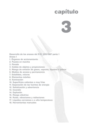 capítulo
Desarrollo de los anexos del R.D. 1215/1997 parte 1
Anexo I
1. Órganos de accionamiento
2. Puesta en marcha
3. Parada
4. Caídas de objetos y proyecciones
5. Riesgo de emisión de gases, vapores, líquidos o polvos
6. Medios de acceso y permanencia
7. Estallidos, roturas
8. Elementos móviles
9. Iluminación
10. Superficies calientes o muy frías
11. Separación de las fuentes de energía
12. Señalización y advertencia
13. Incendio
14. Explosión
15. Riesgo eléctrico
16. Ruido, vibraciones y radiaciones
17. Líquidos corrosivos o a alta temperatura
18. Herramientas manuales
3
 