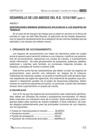 CAPITULO III MANUAL DE MÁQUINAS Y EQUIPOS DE TRABAJO
Acción en Salud Laboral
DESARROLLO DE LOS ANEXOS DEL R.D. 1215/1997 (parte 1)
ANEXO I
DISPOSICIONES MÍNIMAS GENERALES APLICABLES A LOS EQUIPOS DE
TRABAJO
En el caso de los equipos de trabajo que ya están en servicio en la fecha de
entrada en vigor de este Real Decreto, la aplicación de las citadas disposicio-
nes no requerirá necesariamente de la adopción de las mismas medidas que las
aplicadas a los equipos de trabajo nuevos.
1. ÓRGANOS DE ACCIONAMIENTO.
Los órganos de accionamiento son todos los elementos sobre los cuales
actúa el operario para transmitir órdenes a una máquina, modificar sus paráme-
tros de funcionamiento, seleccionar sus modos de marcha, o eventualmente
recibir información. Se trata generalmente de pulsadores, palancas, pedales,
selectores y volantes, pero también, en numerosas máquinas actuales, de
teclados y pantallas de control numérico (CN).
Este primer punto fija las características que deben cumplir los órganos de
accionamiento, para permitir una utilización sin riesgos de la máquina.
Tratándose de máquinas usadas, no se pide la modificación total de estos órga-
nos respetando las reglas de ergonomía, sino solamente de aquellos cuya con-
cepción o disposición puedan ser el origen de situaciones peligrosas. Deben
tenerse en cuenta los siguientes principios, en particular, cuando sea necesario
rehacer total o parcialmente un pupitre de mando.
a) Identificación
Con el fin de que los órganos de accionamiento sean claramente identifica-
bles, deben ser utilizados los colores y pictogramas normalizados. En efecto,
debe colocarse una indicación clara de la función. Estas indicaciones y picto-
gramas deben estar escritos de manera indeleble. A título indicativo, los colo-
res elegidos preferentemente para las principales funciones de una máquina,
son los siguientes:
• Puesta en marcha/puesta en tensión .......... BLANCO
• Parada/sin tensión ....................................... NEGRO
• Parada de emergencia ................................. ROJO
• Supresión de condiciones anormales ......... AMARILLO
43
 