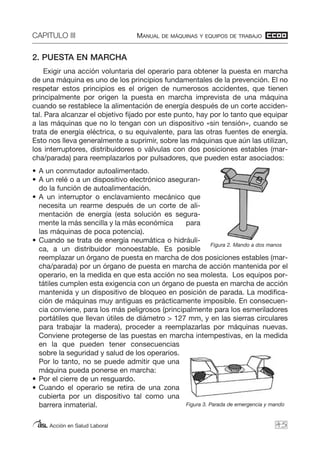 CAPITULO III MANUAL DE MÁQUINAS Y EQUIPOS DE TRABAJO
Acción en Salud Laboral
2. PUESTA EN MARCHA
Exigir una acción voluntaria del operario para obtener la puesta en marcha
de una máquina es uno de los principios fundamentales de la prevención. El no
respetar estos principios es el origen de numerosos accidentes, que tienen
principalmente por origen la puesta en marcha imprevista de una máquina
cuando se restablece la alimentación de energía después de un corte acciden-
tal. Para alcanzar el objetivo fijado por este punto, hay por lo tanto que equipar
a las máquinas que no lo tengan con un dispositivo «sin tensión», cuando se
trata de energía eléctrica, o su equivalente, para las otras fuentes de energía.
Esto nos lleva generalmente a suprimir, sobre las máquinas que aún las utilizan,
los interruptores, distribuidores o válvulas con dos posiciones estables (mar-
cha/parada) para reemplazarlos por pulsadores, que pueden estar asociados:
• A un conmutador autoalimentado.
• A un relé o a un dispositivo electrónico aseguran-
do la función de autoalimentación.
• A un interruptor o enclavamiento mecánico que
necesita un rearme después de un corte de ali-
mentación de energía (esta solución es segura-
mente la más sencilla y la más económica para
las máquinas de poca potencia).
• Cuando se trata de energía neumática o hidráuli-
ca, a un distribuidor monoestable. Es posible
reemplazar un órgano de puesta en marcha de dos posiciones estables (mar-
cha/parada) por un órgano de puesta en marcha de acción mantenida por el
operario, en la medida en que esta acción no sea molesta. Los equipos por-
tátiles cumplen esta exigencia con un órgano de puesta en marcha de acción
mantenida y un dispositivo de bloqueo en posición de parada. La modifica-
ción de máquinas muy antiguas es prácticamente imposible. En consecuen-
cia conviene, para los más peligrosos (principalmente para los esmeriladores
portátiles que llevan útiles de diámetro > 127 mm, y en las sierras circulares
para trabajar la madera), proceder a reemplazarlas por máquinas nuevas.
Conviene protegerse de las puestas en marcha intempestivas, en la medida
en la que pueden tener consecuencias
sobre la seguridad y salud de los operarios.
Por lo tanto, no se puede admitir que una
máquina pueda ponerse en marcha:
• Por el cierre de un resguardo.
• Cuando el operario se retira de una zona
cubierta por un dispositivo tal como una
barrera inmaterial.
45
Figura 2. Mando a dos manos
Figura 3. Parada de emergencia y mando
 