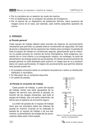 MANUAL DE MÁQUINAS Y EQUIPOS DE TRABAJO CAPITULO III
Acción en Salud Laboral
• Por la maniobra de un selector de modo de marcha.
• Por el desbloqueo de un pulsador de parada de emergencia.
• Por el rearme de un dispositivo de protección térmico, salvo ausencia de
riesgos como es el caso, por ejemplo, para ciertos pequeños aparatos de
cocina.
3. PARADA
a) Parada general
Cada equipo de trabajo deberá estar provisto de órganos de accionamiento
necesarios que permitan su parada total en condiciones de seguridad. Se trata
de poner a disposición de los operarios los medios para conseguir la parada de
todo el equipo de trabajo en condiciones seguras, garantizando que la máqui-
na no pueda ponerse en marcha de forma intempestiva. Esta exigencia, aun
siendo de un nivel inferior a la consignación implica, sin embargo, el corte de
alimentación de energía sobre los accionadores. El mando de accionamiento de
parada general no está diseñado para suprimir un riesgo que se va a producir
(salvo en casos particulares). El órgano de accionamiento que permite obtener
esta parada puede ser:
• Un pulsador actuando sobre un contactor de potencia o sobre un distribuidor
hidráulico o neumático.
• El interruptor de un contactor-disyuntor.
• Un pedal de parada.
b) Parada en el puesto de trabajo
Cada puesto de trabajo, o parte del equipo
de trabajo, tienen que estar equipados de un
órgano de servicio que permita la parada, en
función de los riesgos existentes, sea todo el
equipo de trabajo, sea una parte solamente, de
forma que el operario se encuentre seguro.
La orden de parada de un equipo de trabajo
tiene que ser prioritaria sobre las órdenes de
puesta en marcha. Cuando se ha realizado la
parada de un equipo de trabajo o de sus ele-
mentos, la alimentación de energía de los accio-
nadores debe estar interrumpida.
46
Figura 4. Circuitos de mando: parada,
marcha y enclavamiento
 