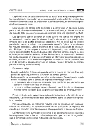 CAPITULO III MANUAL DE MÁQUINAS Y EQUIPOS DE TRABAJO
Acción en Salud Laboral
La primera línea de este apartado sólo se aplica a las máquinas que presen-
tan complejidad y comportan varios puestos de trabajo o de intervención. Los
conjuntos automatizados de encadenan automáticamente, se encuentran prin-
cipalmente en este caso.
Esta función de parada está destinada a permitir que un operario pueda
parar la máquina en caso de que se produzca un accidente, u obtener una para-
da, cuando debe intervenir en una zona peligrosa para una operación puntual.
Los operarios deben disponer en cada puesto de trabajo un órgano de
accionamiento que les permita obtener función de parada, que puede estar
limitada sólo a las partes peligrosas accesibles. No se exige que la función
parada del puesto de trabajo provoque una deceleración óptima de los elemen-
tos móviles peligrosos. Esto lo diferencia de la función de parada de emergen-
cia. El órgano de mando puede ser un simple pulsador, pero también un ele-
mento sensible (cable [figura 6], barra, pedal, alfombra sensible [figura 5].) con
el fin de permitir una acción más rápida. En los casos de intervención frecuen-
tes podrá instalarse en el puesto de trabajo un interruptor con dos posiciones
estables, actuando en la medida de lo posible sobre el circuito de potencia, con
el fin de permitir al operario intervenir sin peligro. Figura 4 Circuitos de mando
parada marcha y enclavamiento).
Esta norma exige:
• La prioridad de las órdenes de parada sobre la puesta en marcha. Esta exi-
gencia se aplica igualmente a la función de parada general.
• La interrupción de las energías sobre los accionadores. Esta exigencia puede
no ser respetada para la parada en el puesto de trabajo cuando:
- La presencia de energía es necesaria para mantener los elementos en
posición, lo que es el caso en robótica.
- La parada está obtenida por desacoplamiento mecánico de los elementos
móviles como es elcaso para las prensas equipadas de embrague/freno.
Por el contrario, esta exigencia se aplica sin limitación a la función de para-
da general. La orden de parada debe ser prioritaria sobre las órdenes de pues-
ta en marcha.
Por su concepción, las máquinas móviles y las de elevación con funciona-
miento no automático o semiautomático, están equipadas de órganos de
mando que permiten parar la máquina o el equipo desde el puesto de trabajo.
La interrupción del suministro de energía a los accionadotes no se aplica a
las máquinas móviles sobre las cuales es imperativo, por razones de seguridad,
que la alimentación de energía hidráulica sea mantenida.
47
 