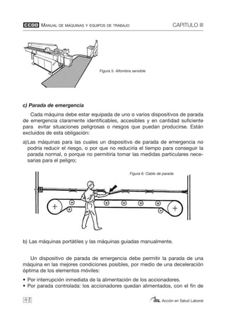 MANUAL DE MÁQUINAS Y EQUIPOS DE TRABAJO CAPITULO III
Acción en Salud Laboral
c) Parada de emergencia
Cada máquina debe estar equipada de uno o varios dispositivos de parada
de emergencia claramente identificables, accesibles y en cantidad suficiente
para evitar situaciones peligrosas o riesgos que puedan producirse. Están
excluidos de esta obligación:
a)Las máquinas para las cuales un dispositivo de parada de emergencia no
podría reducir el riesgo, o por que no reduciría el tiempo para conseguir la
parada normal, o porque no permitiría tomar las medidas particulares nece-
sarias para el peligro;
b) Las máquinas portátiles y las máquinas guiadas manualmente.
Un dispositivo de parada de emergencia debe permitir la parada de una
máquina en las mejores condiciones posibles, por medio de una deceleración
óptima de los elementos móviles:
• Por interrupción inmediata de la alimentación de los accionadores.
• Por parada controlada: los accionadores quedan alimentados, con el fin de
48
Figura 5. Alfombra sensible
Figura 6. Cable de parada
 