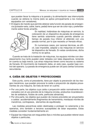 CAPITULO III MANUAL DE MÁQUINAS Y EQUIPOS DE TRABAJO
Acción en Salud Laboral
que puedan llevar la máquina a la parada y la alimentación sea interrumpida
cuando se obtiene la misma (esto se aplica principalmente a los motores
equipados con variadores).
• El órgano de mando que permite obtener esta función de parada de emergen-
cia (pulsador-seta, cable, barra, pedal) tiene que ser de color rojo y preferible-
mente sobre fondo amarillo.
En realidad, tratándose de máquinas en servicio, la
colocación de un dispositivo de parada de emergencia
tiene sentido solamente cuando permite obtener un
tiempo de parada muy inferior al obtenido con una
parada normal, por lo que necesita un frenado eficaz.
En numerosos casos, por razones técnicas, es difí-
cil, casi imposible, adaptar a las máquinas en servicio
tal dispositivo de frenado. En estas condiciones, dicha
norma no se aplica.
Cuando se trata de la traslación de máquinas, los equipos móviles con des-
plazamiento muy lento pueden estar dotados con tales dispositivos, teniendo
en cuenta su baja inercia. Las otras máquinas tienen como recurso su sistema
de frenado. El movimiento de traslación debe, en este caso, quedar bajo con-
trol del operario. La parada de emergencia puede ser útil para ciertas funciones
secundarias.
4. CAÍDA DE OBJETOS Y PROYECCIONES
Este punto, como el precedente, tiene por objeto la prevención de los ries-
gos mecánicos, que pueden provocar la caída o proyección de objetos prove-
nientes de una máquina. Se trata de tener en cuenta:
• Por una parte, los objetos cuya caída o proyección están normalmente rela-
cionados con el uso previsto de la máquina (virutas, productos incandescen-
tes de soldadura, fluidos de corte, partículas abrasivas).
• Por otra parte, los objetos que pueden de manera previsible ser proyectados
o caídos accidentalmente (fragmentos de herramienta, mordazas móviles de
mandrinos, contrapesos, elementos de equilibrado).
Las medidas preventivas están destinadas a proteger no solamente a los
operarios, sino también a terceros susceptibles de estar expuestos. Estas
medidas consisten fundamentalmente en:
• Equipar las máquinas con resguardos fijos o móviles que puedan retener esos
objetos o partículas,
49
 