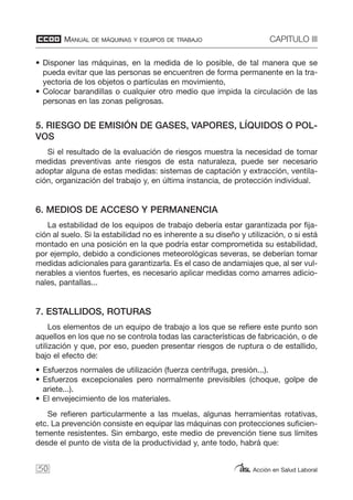 MANUAL DE MÁQUINAS Y EQUIPOS DE TRABAJO CAPITULO III
Acción en Salud Laboral
• Disponer las máquinas, en la medida de lo posible, de tal manera que se
pueda evitar que las personas se encuentren de forma permanente en la tra-
yectoria de los objetos o partículas en movimiento,
• Colocar barandillas o cualquier otro medio que impida la circulación de las
personas en las zonas peligrosas.
5. RIESGO DE EMISIÓN DE GASES, VAPORES, LÍQUIDOS O POL-
VOS
Si el resultado de la evaluación de riesgos muestra la necesidad de tomar
medidas preventivas ante riesgos de esta naturaleza, puede ser necesario
adoptar alguna de estas medidas: sistemas de captación y extracción, ventila-
ción, organización del trabajo y, en última instancia, de protección individual.
6. MEDIOS DE ACCESO Y PERMANENCIA
La estabilidad de los equipos de trabajo debería estar garantizada por fija-
ción al suelo. Si la estabilidad no es inherente a su diseño y utilización, o si está
montado en una posición en la que podría estar comprometida su estabilidad,
por ejemplo, debido a condiciones meteorológicas severas, se deberían tomar
medidas adicionales para garantizarla. Es el caso de andamiajes que, al ser vul-
nerables a vientos fuertes, es necesario aplicar medidas como amarres adicio-
nales, pantallas...
7. ESTALLIDOS, ROTURAS
Los elementos de un equipo de trabajo a los que se refiere este punto son
aquellos en los que no se controla todas las características de fabricación, o de
utilización y que, por eso, pueden presentar riesgos de ruptura o de estallido,
bajo el efecto de:
• Esfuerzos normales de utilización (fuerza centrífuga, presión...).
• Esfuerzos excepcionales pero normalmente previsibles (choque, golpe de
ariete...).
• El envejecimiento de los materiales.
Se refieren particularmente a las muelas, algunas herramientas rotativas,
etc. La prevención consiste en equipar las máquinas con protecciones suficien-
temente resistentes. Sin embargo, este medio de prevención tiene sus límites
desde el punto de vista de la productividad y, ante todo, habrá que:
50
 
