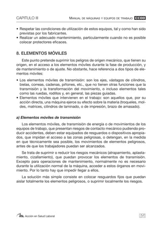 CAPITULO III MANUAL DE MÁQUINAS Y EQUIPOS DE TRABAJO
Acción en Salud Laboral
• Respetar las condiciones de utilización de estos equipos, tal y como han sido
previstas por los fabricantes.
• Realizar un adecuado mantenimiento, particularmente cuando no es posible
colocar protectores eficaces.
8. ELEMENTOS MÓVILES
Este punto pretende suprimir los peligros de origen mecánico, que tienen su
origen, en el acceso a los elementos móviles durante la fase de producción, y
de mantenimiento o de ajuste. No obstante, hace referencia a dos tipos de ele-
mentos móviles:
• Los elementos móviles de transmisión: son los ejes, vástagos de cilindros,
bielas, correas, cadenas, piñones, etc., que no tienen otras funciones que la
transmisión y la transformación del movimiento, o incluso elementos tales
como las ruedas, rodillos y, en general, las piezas guiadas.
• Elementos móviles que intervienen en el trabajo: son aquellos que, por su
acción directa, una máquina ejerce su efecto sobre la materia (troqueles, mol-
des, matrices, cilindros de laminado, o de impresión, brazo de amasado).
a) Elementos móviles de transmisión
Los elementos móviles, de transmisión de energía o de movimientos de los
equipos de trabajo, que presentan riesgos de contacto mecánico pudiendo pro-
ducir accidentes, deben estar equipados de resguardos o dispositivos apropia-
dos, que impidan el acceso a las zonas peligrosas, o detengan, en la medida
en que técnicamente sea posible, los movimientos de elementos peligrosos,
antes de que los trabajadores puedan ser alcanzados.
Se trata de suprimir o reducir los riesgos mecánicos (atrapamiento, aplasta-
miento, cizallamiento), que puedan provocar los elementos de transmisión.
Excepto para operaciones de mantenimiento, normalmente no es necesario
durante la utilización normal de la máquina, acceder a estos órganos en movi-
miento. Por lo tanto hay que impedir llegar a ellos.
La solución más simple consiste en colocar resguardos fijos que puedan
aislar totalmente los elementos peligrosos, o suprimir localmente los riesgos.
51
 
