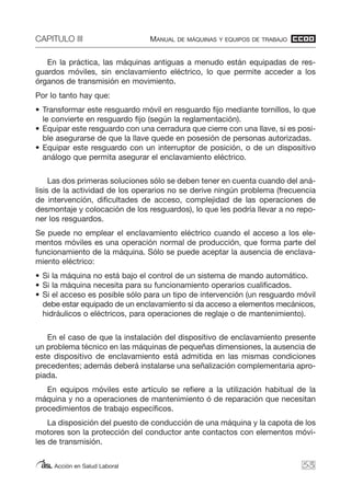 CAPITULO III MANUAL DE MÁQUINAS Y EQUIPOS DE TRABAJO
Acción en Salud Laboral
En la práctica, las máquinas antiguas a menudo están equipadas de res-
guardos móviles, sin enclavamiento eléctrico, lo que permite acceder a los
órganos de transmisión en movimiento.
Por lo tanto hay que:
• Transformar este resguardo móvil en resguardo fijo mediante tornillos, lo que
le convierte en resguardo fijo (según la reglamentación).
• Equipar este resguardo con una cerradura que cierre con una llave, si es posi-
ble asegurarse de que la llave quede en posesión de personas autorizadas.
• Equipar este resguardo con un interruptor de posición, o de un dispositivo
análogo que permita asegurar el enclavamiento eléctrico.
Las dos primeras soluciones sólo se deben tener en cuenta cuando del aná-
lisis de la actividad de los operarios no se derive ningún problema (frecuencia
de intervención, dificultades de acceso, complejidad de las operaciones de
desmontaje y colocación de los resguardos), lo que les podría llevar a no repo-
ner los resguardos.
Se puede no emplear el enclavamiento eléctrico cuando el acceso a los ele-
mentos móviles es una operación normal de producción, que forma parte del
funcionamiento de la máquina. Sólo se puede aceptar la ausencia de enclava-
miento eléctrico:
• Si la máquina no está bajo el control de un sistema de mando automático.
• Si la máquina necesita para su funcionamiento operarios cualificados.
• Si el acceso es posible sólo para un tipo de intervención (un resguardo móvil
debe estar equipado de un enclavamiento si da acceso a elementos mecánicos,
hidráulicos o eléctricos, para operaciones de reglaje o de mantenimiento).
En el caso de que la instalación del dispositivo de enclavamiento presente
un problema técnico en las máquinas de pequeñas dimensiones, la ausencia de
este dispositivo de enclavamiento está admitida en las mismas condiciones
precedentes; además deberá instalarse una señalización complementaria apro-
piada.
En equipos móviles este artículo se refiere a la utilización habitual de la
máquina y no a operaciones de mantenimiento ó de reparación que necesitan
procedimientos de trabajo específicos.
La disposición del puesto de conducción de una máquina y la capota de los
motores son la protección del conductor ante contactos con elementos móvi-
les de transmisión.
53
 