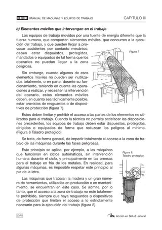MANUAL DE MÁQUINAS Y EQUIPOS DE TRABAJO CAPITULO III
Acción en Salud Laboral
b) Elementos móviles que intervengan en el trabajo
Los equipos de trabajo movidos por una fuente de energía diferente que la
fuerza humana, que comporten elementos móviles, que concurren a la ejecu-
ción del trabajo, y que pueden llegar a pro-
vocar accidentes por contacto mecánico,
deben estar dispuestos, protegidos,
mandados o equipados de tal forma que los
operarios no puedan llegar a la zona
peligrosa.
Sin embargo, cuando algunos de esos
elementos móviles no pueden ser inutiliza-
dos totalmente, o en parte, durante su fun-
cionamiento, teniendo en cuenta las opera-
ciones a realizar, y necesiten la intervención
del operario, estos elementos móviles
deben, en cuanto sea técnicamente posible,
estar provistos de resguardos o de disposi-
tivos de protección (figura 7).
Éstos deben limitar y prohibir el acceso a las partes de los elementos no uti-
lizados para el trabajo. Cuando la técnica no permite satisfacer las disposicio-
nes precedentes, los equipos de trabajo deben estar dispuestos, protegidos,
dirigidos o equipados de forma que reduzcan los peligros al mínimo.
(Figura 8 Taladro protegido)
Se trata, de forma general, de impedir totalmente el acceso a la zona de tra-
bajo de las máquinas durante las fases peligrosas.
Este principio se aplica, por ejemplo, a las máquinas
que funcionan en ciclos automáticos, sin intervención
humana durante el ciclo, y principalmente en las prensas
para el trabajo en frío de los metales. En realidad, para
algunas máquinas, es imposible respetar este principio al
pie de la letra.
Las máquinas que trabajan la madera y un gran núme-
ro de herramientas, utilizadas en producción o en manteni-
miento, se encuentran en este caso. Se admite, por lo
tanto, que el acceso a la zona de trabajo no esté totalmen-
te prohibido, siempre que haya resguardos o dispositivos
de protección que limiten el acceso a lo estrictamente
necesario para la ejecución del trabajo (figura 8).
54
Figura 7
Figura 8.
Taladro protegido
 
