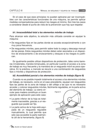 CAPITULO III MANUAL DE MÁQUINAS Y EQUIPOS DE TRABAJO
Acción en Salud Laboral
En el caso de que esos principios no puedan aplicarse por ser incompati-
bles con las características funcionales de una máquina, se permite aplicar
medidas compensatorias para reducir los riesgos al mínimo. Son tres los casos
a considerar desde el punto de vista de la prevención que hay que respetar:
b1. Innacesibilidad total a los elementos móviles de trabajo
Para alcanzar este objetivo, la solución más utilizada consiste en equipar la
máquina:
• De resguardos fijos en las partes donde se acceda excepcionalmente o con
muy poca frecuencia.
• De resguardos móviles, para permitir sobre todo la carga y descarga manual
de las piezas. Estos resguardos móviles deben estar asociados a un disposi-
tivo de enclavamiento o de enclavamiento y bloqueo si los riesgos lo justifi-
can.
Es igualmente posible utilizar dispositivos de protección, tales como barre-
ras inmateriales, mandos bimanuales, en particular cuando el acceso a la zona
de trabajo es muy frecuente y la maniobra de un resguardo móvil es poco ope-
rativa. En la práctica, a menúdo se recurre a una combinación de resguardos
fijos o móviles y dispositivos de protección.
b2. Accesibilidad parcial a los elementos móviles de trabajo (figura 9)
Cuando no es posible impedir totalmente el acceso a los elementos móviles
de trabajo, es necesario, como en el caso precedente, equipar con resguardos
fijos las partes de la zona de trabajo o del utillaje a las que no es necesario
acceder, y colocar resguardos móviles, fácilmente regulables, en la parte activa
del elemento de trabajo. La sierra cir-
cular para madera constituye un buen
ejemplo de aplicación para este caso:
• La parte inferior de la hoja es total-
mente inaccesible, gracias a un res-
guardo que puede ser fijo.
• La parte activa de la hoja está equi-
pada de un resguardo regulable
manualmente, lo cual permite que
sólo sea accesible la parte realmen-
te útil de la herramienta. (figura 9)
55
Figura 9
 