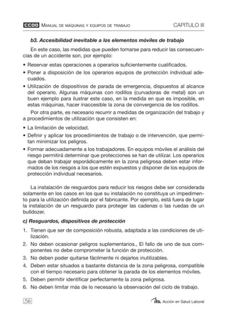 MANUAL DE MÁQUINAS Y EQUIPOS DE TRABAJO CAPITULO III
Acción en Salud Laboral
b3. Accesibilidad inevitable a los elementos móviles de trabajo
En este caso, las medidas que pueden tomarse para reducir las consecuen-
cias de un accidente son, por ejemplo:
• Reservar estas operaciones a operarios suficientemente cualificados.
• Poner a disposición de los operarios equipos de protección individual ade-
cuados.
• Utilización de dispositivos de parada de emergencia, dispuestos al alcance
del operario. Algunas máquinas con rodillos (curvadoras de metal) son un
buen ejemplo para ilustrar este caso, en la medida en que es imposible, en
estas máquinas, hacer inaccesible la zona de convergencia de los rodillos.
Por otra parte, es necesario recurrir a medidas de organización del trabajo y
a procedimientos de utilización que consisten en:
• La limitación de velocidad.
• Definir y aplicar los procedimientos de trabajo o de intervención, que permi-
tan minimizar los peligros.
• Formar adecuadamente a los trabajadores. En equipos móviles el análisis del
riesgo permitirá determinar que protecciones se han de utilizar. Los operarios
que deban trabajar esporádicamente en la zona peligrosa deben estar infor-
mados de los riesgos a los que estén expuestos y disponer de los equipos de
protección individual necesarios.
La instalación de resguardos para reducir los riesgos debe ser considerada
solamente en los casos en los que su instalación no constituya un impedimen-
to para la utilización definida por el fabricante. Por ejemplo, está fuera de lugar
la instalación de un resguardo para proteger las cadenas o las ruedas de un
bulldozer.
c) Resguardos, dispositivos de protección
1. Tienen que ser de composición robusta, adaptada a las condiciones de uti-
lización.
2. No deben ocasionar peligros suplementarios., El fallo de uno de sus com-
ponentes no debe comprometer la función de protección.
3. No deben poder quitarse fácilmente ni dejarlos inutilizables.
4. Deben estar situados a bastante distancia de la zona peligrosa, compatible
con el tiempo necesario para obtener la parada de los elementos móviles.
5. Deben permitir identificar perfectamente la zona peligrosa.
6. No deben limitar más de lo necesario la observación del ciclo de trabajo.
56
 