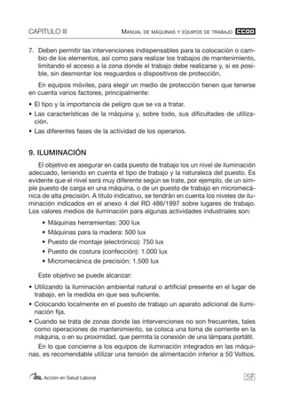 CAPITULO III MANUAL DE MÁQUINAS Y EQUIPOS DE TRABAJO
Acción en Salud Laboral
7. Deben permitir las intervenciones indispensables para la colocación o cam-
bio de los elementos, así como para realizar los trabajos de mantenimiento,
limitando el acceso a la zona donde el trabajo debe realizarse y, si es posi-
ble, sin desmontar los resguardos o dispositivos de protección.
En equipos móviles, para elegir un medio de protección tienen que tenerse
en cuenta varios factores, principalmente:
• El tipo y la importancia de peligro que se va a tratar.
• Las características de la máquina y, sobre todo, sus dificultades de utiliza-
ción.
• Las diferentes fases de la actividad de los operarios.
9. ILUMINACIÓN
El objetivo es asegurar en cada puesto de trabajo los un nivel de iluminación
adecuado, teniendo en cuenta el tipo de trabajo y la naturaleza del puesto. Es
evidente que el nivel será muy diferente según se trate, por ejemplo, de un sim-
ple puesto de carga en una máquina, o de un puesto de trabajo en micromecá-
nica de alta precisión. A título indicativo, se tendrán en cuenta los niveles de ilu-
minación indicados en el anexo 4 del RD 486/1997 sobre lugares de trabajo.
Los valores medios de iluminación para algunas actividades industriales son:
• Máquinas herramientas: 300 lux
• Máquinas para la madera: 500 lux
• Puesto de montaje (electrónico): 750 lux
• Puesto de costura (confección): 1.000 lux
• Micromecánica de precisión: 1.500 lux
Este objetivo se puede alcanzar:
• Utilizando la iluminación ambiental natural o artificial presente en el lugar de
trabajo, en la medida en que sea suficiente.
• Colocando localmente en el puesto de trabajo un aparato adicional de ilumi-
nación fija.
• Cuando se trata de zonas donde las intervenciones no son frecuentes, tales
como operaciones de mantenimiento, se coloca una toma de corriente en la
máquina, o en su proximidad, que permita la conexión de una lámpara portátil.
En lo que concierne a los equipos de iluminación integrados en las máqui-
nas, es recomendable utilizar una tensión de alimentación inferior a 50 Voltios.
57
 