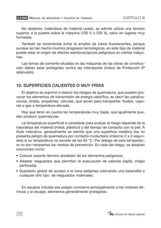 MANUAL DE MÁQUINAS Y EQUIPOS DE TRABAJO CAPITULO III
Acción en Salud Laboral
No obstante, tratándose de material usado, se admite utilizar una tensión
superior a la puesta sobre la máquina (120 V o 230 V), salvo en lugares muy
húmedos.
También se recomienda evitar el empleo de tubos fluorescentes, porque
aunque se han hecho muchos progresos tecnológicos, en este tipo de material
puede estar el origen de efectos estroboscópicos peligrosos en ciertas máqui-
nas.
Las tomas de corriente situadas en las máquinas de las obras de construc-
ción deben estar protegidas contra las intemperies (índice de Protección IP
adecuado).
10. SUPERFICIES CALIENTES O MUY FRÍAS
El objetivo es suprimir o reducir los riesgos de quemadura, que pueden pro-
vocar los elementos de transmisión de energía calorífica, es decir las canaliza-
ciones, bridas, empalmes, válvulas, que sirven para transportar, fluidos, vapo-
res o gas a temperatura elevada.
Hay que tener en cuenta las temperaturas muy bajas, que igualmente pue-
den producir quemaduras.
La temperatura superficial a considerar para evaluar el riesgo depende de la
naturaleza del material (metal, plástico) y del tiempo de contacto con la piel. A
título indicativo, generalmente se admite que una superficie metálica lisa no
presenta peligro de quemadura por contacto involuntario (máximo 2 a 3 segun-
dos) si su temperatura no excede de los 65 °C. Por debajo de esta temperatu-
ra no son necesarios los medios de prevención. En caso de riesgo, se adoptan
soluciones como:
• Colocar aislante térmico alrededor de los elementos peligrosos.
• Adaptar resguardos que permitan la evacuación de calorías (rejilla, chapa
perforada).
• Supresión global de acceso a la zona peligrosa colocando una barandilla o
cualquier otro tipo de resguardos materiales.
En equipos móviles ese peligro concierne principalmente a los motores tér-
micos y al escape, elementos generalmente protegidos.
58
 