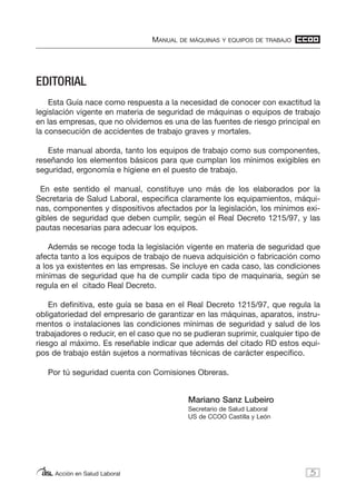 MANUAL DE MÁQUINAS Y EQUIPOS DE TRABAJO
Acción en Salud Laboral
EDITORIAL
Esta Guía nace como respuesta a la necesidad de conocer con exactitud la
legislación vigente en materia de seguridad de máquinas o equipos de trabajo
en las empresas, que no olvidemos es una de las fuentes de riesgo principal en
la consecución de accidentes de trabajo graves y mortales.
Este manual aborda, tanto los equipos de trabajo como sus componentes,
reseñando los elementos básicos para que cumplan los mínimos exigibles en
seguridad, ergonomía e higiene en el puesto de trabajo.
En este sentido el manual, constituye uno más de los elaborados por la
Secretaria de Salud Laboral, especifica claramente los equipamientos, máqui-
nas, componentes y dispositivos afectados por la legislación, los mínimos exi-
gibles de seguridad que deben cumplir, según el Real Decreto 1215/97, y las
pautas necesarias para adecuar los equipos.
Además se recoge toda la legislación vigente en materia de seguridad que
afecta tanto a los equipos de trabajo de nueva adquisición o fabricación como
a los ya existentes en las empresas. Se incluye en cada caso, las condiciones
mínimas de seguridad que ha de cumplir cada tipo de maquinaria, según se
regula en el citado Real Decreto.
En definitiva, este guía se basa en el Real Decreto 1215/97, que regula la
obligatoriedad del empresario de garantizar en las máquinas, aparatos, instru-
mentos o instalaciones las condiciones mínimas de seguridad y salud de los
trabajadores o reducir, en el caso que no se pudieran suprimir, cualquier tipo de
riesgo al máximo. Es reseñable indicar que además del citado RD estos equi-
pos de trabajo están sujetos a normativas técnicas de carácter especifico.
Por tú seguridad cuenta con Comisiones Obreras.
Mariano Sanz Lubeiro
Secretario de Salud Laboral
US de CCOO Castilla y León
5
 