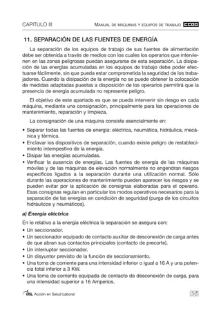 CAPITULO III MANUAL DE MÁQUINAS Y EQUIPOS DE TRABAJO
Acción en Salud Laboral
11. SEPARACIÓN DE LAS FUENTES DE ENERGÍA
La separación de los equipos de trabajo de sus fuentes de alimentación
debe ser obtenida a través de medios con los cuales los operarios que intervie-
nen en las zonas peligrosas puedan asegurarse de esta separación. La disipa-
ción de las energías acumuladas en los equipos de trabajo debe poder efec-
tuarse fácilmente, sin que pueda estar comprometida la seguridad de los traba-
jadores. Cuando la disipación de la energía no se puede obtener la colocación
de medidas adaptadas puestas a disposición de los operarios permitirá que la
presencia de energía acumulada no represente peligro.
El objetivo de este apartado es que se pueda intervenir sin riesgo en cada
máquina, mediante una consignación, principalmente para las operaciones de
mantenimiento, reparación y limpieza.
La consignación de una máquina consiste esencialmente en:
• Separar todas las fuentes de energía: eléctrica, neumática, hidráulica, mecá-
nica y térmica.
• Enclavar los dispositivos de separación, cuando existe peligro de restableci-
miento intempestivo de la energía.
• Disipar las energías acumuladas.
• Verificar la ausencia de energías. Las fuentes de energía de las máquinas
móviles y de las máquinas de elevación normalmente no engendran riesgos
específicos ligados a la separación durante una utilización normal. Sólo
durante las operaciones de mantenimiento pueden aparecer los riesgos y se
pueden evitar por la aplicación de consignas elaboradas para el operario.
Esas consignas regulan en particular los modos operativos necesarios para la
separación de las energías en condición de seguridad (purga de los circuitos
hidráulicos y neumáticos).
a) Energía eléctrica
En lo relativo a la energía eléctrica la separación se asegura con:
• Un seccionador.
• Un seccionador equipado de contacto auxiliar de desconexión de carga antes
de que abran sus contactos principales (contacto de precorte).
• Un interruptor seccionador.
• Un disyuntor previsto de la función de seccionamiento.
• Una toma de corriente para una intensidad inferior o igual a 16 A y una poten-
cia total inferior a 3 KW.
• Una toma de corriente equipada de contacto de desconexión de carga, para
una intensidad superior a 16 Amperios.
59
 