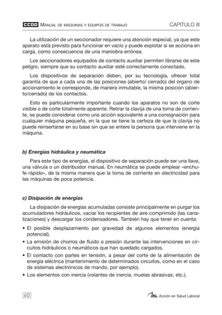 MANUAL DE MÁQUINAS Y EQUIPOS DE TRABAJO CAPITULO III
Acción en Salud Laboral
La utilización de un seccionador requiere una atención especial, ya que este
aparato está previsto para funcionar en vacío y puede explotar si se acciona en
carga, como consecuencia de una maniobra errónea.
Los seccionadores equipados de contacto auxiliar permiten librarse de este
peligro, siempre que su contacto auxiliar esté correctamente conectado.
Los dispositivos de separación deben, por su tecnología, ofrecer total
garantía de que a cada una de las posiciones (abierto/ cerrado) del órgano de
accionamiento le corresponde, de manera inmutable, la misma posición (abier-
to/cerrado) de los contactos.
Esto es particularmente importante cuando los aparatos no son de corte
visible o de corte totalmente aparente. Retirar la clavija de una toma de corrien-
te, se puede considerar como una acción equivalente a una consignación para
cualquier máquina pequeña, en la que se tiene la certeza de que la clavija no
puede reinsertarse en su base sin que se entere la persona que interviene en la
máquina.
b) Energías hidráulica y neumática
Para este tipo de energías, el dispositivo de separación puede ser una llave,
una válvula o un distribuidor manual. En neumática se puede emplear «enchu-
fe rápido», de la misma manera que la toma de corriente en electricidad para
las máquinas de poca potencia.
c) Disipación de energías
La disipación de energías acumuladas consiste principalmente en purgar los
acumuladores hidráulicos, vaciar los recipientes de aire comprimido (las cana-
lizaciones) y descargar los condensadores. También hay que tener en cuenta:
• El posible desplazamiento por gravedad de algunos elementos (energía
potencial).
• La emisión de chorros de fluido a presión durante las intervenciones en cir-
cuitos hidráulicos o neumáticos que han quedado cargados.
• El contacto con partes en tensión, a pesar del corte de la alimentación de
energía eléctrica (mantenimiento de determinados circuitos, como en el caso
de sistemas electrónicos de mando, por ejemplo).
• Los elementos con inercia (volantes de inercia, muelas abrasivas, etc.).
60
 
