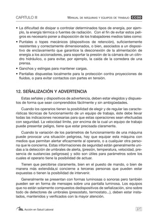 CAPITULO III MANUAL DE MÁQUINAS Y EQUIPOS DE TRABAJO
Acción en Salud Laboral
• La dificultad de disipar o controlar determinados tipos de energía, por ejem-
plo, la energía térmica o fuentes de radiación. Con el fin de evitar estos peli-
gros es necesario poner a disposición de los trabajadores medios tales como:
• Puntales o topes mecánicos (dispositivos de retención), suficientemente
resistentes y correctamente dimensionados, o bien, asociados a un disposi-
tivo de enclavamiento que garantice la desconexión de la alimentación de
energía a los accionadores, para soportar la presión de la cámara de un cilin-
dro hidráulico, o para evitar, por ejemplo, la caída de la corredera de una
prensa.
• Ganchos y eslingas para mantener cargas.
• Pantallas dispuestas localmente para la protección contra proyecciones de
fluidos, o para evitar contactos con partes en tensión.
12. SEÑALIZACIÓN Y ADVERTENCIA
Estas señales y dispositivos de advertencia, deben estar elegidos y dispues-
tos de forma que sean comprendidos fácilmente y sin ambigüedades.
Cuando los operarios tienen la posibilidad de elegir y de regular las caracte-
rísticas técnicas de funcionamiento de un equipo de trabajo, éste debe llevar
todas las indicaciones necesarias para que estas operaciones sean efectuadas
con seguridad. La velocidad límite, por encima de la cual un equipo de trabajo
puede presentar peligro, tiene que estar precisada claramente.
Cuando la variación de los parámetros de funcionamiento de una máquina
puede provocar una situación peligrosa, hay que equipar esta máquina con
medios que permitan alertar eficazmente al operario, o a cualquier otra perso-
na que le concierna. Estas informaciones de seguridad están generalmente uni-
das a la detección de umbrales de alerta, (presión, temperatura, velocidad, pre-
sencia de sustancias peligrosas) y sólo son útiles para parámetros sobre los
cuales el operario tiene la posibilidad de actuar.
Tienen que percibirse claramente, bien en el puesto de mando, o bien de
manera más extendida,si concierne a terceras personas que pueden estar
expuestas o tienen la posibilidad de intervenir.
Generalmente se presentan con formas luminosas o sonoras pero también
pueden ser en forma de mensajes sobre una pantalla luminosa. Los equipos
que no están solamente compuestos dedispositivos de señalización, sino sobre
todo de detectores de umbrales (presostato, termostato...), deben estar insta-
lados, mantenidos y verificados con la mayor atención.
61
 
