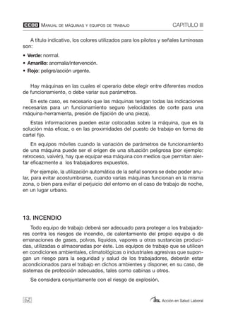 MANUAL DE MÁQUINAS Y EQUIPOS DE TRABAJO CAPITULO III
Acción en Salud Laboral
A título indicativo, los colores utilizados para los pilotos y señales luminosas
son:
• Verde: normal.
• Amarillo: anomalía/intervención.
• Rojo: peligro/acción urgente.
Hay máquinas en las cuales el operario debe elegir entre diferentes modos
de funcionamiento, o debe variar sus parámetros.
En este caso, es necesario que las máquinas tengan todas las indicaciones
necesarias para un funcionamiento seguro (velocidades de corte para una
máquina-herramienta, presión de fijación de una pieza).
Estas informaciones pueden estar colocadas sobre la máquina, que es la
solución más eficaz, o en las proximidades del puesto de trabajo en forma de
cartel fijo.
En equipos móviles cuando la variación de parámetros de funcionamiento
de una máquina puede ser el origen de una situación peligrosa (por ejemplo:
retroceso, vaivén), hay que equipar esa máquina con medios que permitan aler-
tar eficazmente a los trabajadores expuestos.
Por ejemplo, la utilización automática de la señal sonora se debe poder anu-
lar, para evitar acostumbrarse, cuando varias máquinas funcionan en la misma
zona, o bien para evitar el perjuicio del entorno en el caso de trabajo de noche,
en un lugar urbano.
13. INCENDIO
Todo equipo de trabajo deberá ser adecuado para proteger a los trabajado-
res contra los riesgos de incendio, de calentamiento del propio equipo o de
emanaciones de gases, polvos, líquidos, vapores u otras sustancias produci-
das, utilizadas o almacenadas por éste. Los equipos de trabajo que se utilicen
en condiciones ambientales, climatológicas o industriales agresivas que supon-
gan un riesgo para la seguridad y salud de los trabajadores, deberán estar
acondicionados para el trabajo en dichos ambientes y disponer, en su caso, de
sistemas de protección adecuados, tales como cabinas u otros.
Se considera conjuntamente con el riesgo de explosión.
62
 