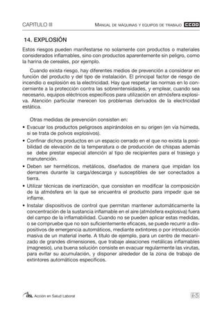 CAPITULO III MANUAL DE MÁQUINAS Y EQUIPOS DE TRABAJO
Acción en Salud Laboral
14. EXPLOSIÓN
Estos riesgos pueden manifestarse no solamente con productos o materiales
considerados inflamables, sino con productos aparentemente sin peligro, como
la harina de cereales, por ejemplo.
Cuando exista riesgo, hay diferentes medios de prevención a considerar en
función del producto y del tipo de instalación. El principal factor de riesgo de
incendio o explosión es la electricidad. Hay que respetar las normas en lo con-
cerniente a la protección contra las sobreintensidades, y emplear, cuando sea
necesario, equipos eléctricos específicos para utilización en atmósfera explosi-
va. Atención particular merecen los problemas derivados de la electricidad
estática.
Otras medidas de prevención consisten en:
• Evacuar los productos peligrosos aspirándolos en su origen (en vía húmeda,
si se trata de polvos explosivos).
• Confinar dichos productos en un espacio cerrado en el que no exista la posi-
bilidad de elevación de la temperatura o de producción de chispas además
se debe prestar especial atención al tipo de recipientes para el trasiego y
manutención.
• Deben ser herméticos, metálicos, diseñados de manera que impidan los
derrames durante la carga/descarga y susceptibles de ser conectados a
tierra.
• Utilizar técnicas de inertización, que consisten en modificar la composición
de la atmósfera en la que se encuentra el producto para impedir que se
inflame.
• Instalar dispositivos de control que permitan mantener automáticamente la
concentración de la sustancia inflamable en el aire (atmósfera explosiva) fuera
del campo de la inflamabilidad. Cuando no se pueden aplicar estas medidas,
o se compruebe que no son suficientemente eficaces, se puede recurrir a dis-
positivos de emergencia automáticos, mediante extintores o por introducción
masiva de un material inerte. A título de ejemplo, para un centro de mecani-
zado de grandes dimensiones, que trabaje aleaciones metálicas inflamables
(magnesio), una buena solución consiste en evacuar regularmente las virutas,
para evitar su acumulación, y disponer alrededor de la zona de trabajo de
extintores automáticos específicos.
63
 