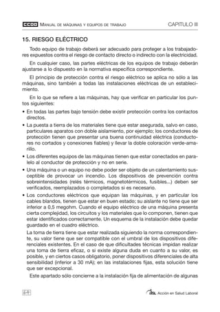 MANUAL DE MÁQUINAS Y EQUIPOS DE TRABAJO CAPITULO III
Acción en Salud Laboral
15. RIESGO ELÉCTRICO
Todo equipo de trabajo deberá ser adecuado para proteger a los trabajado-
res expuestos contra el riesgo de contacto directo o indirecto con la electricidad.
En cualquier caso, las partes eléctricas de los equipos de trabajo deberán
ajustarse a lo dispuesto en la normativa específica correspondiente.
El principio de protección contra el riesgo eléctrico se aplica no sólo a las
máquinas, sino también a todas las instalaciones eléctricas de un estableci-
miento.
En lo que se refiere a las máquinas, hay que verificar en particular los pun-
tos siguientes:
• En todas las partes bajo tensión debe existir protección contra los contactos
directos.
• La puesta a tierra de los materiales tiene que estar asegurada, salvo en caso,
particulares aparatos con doble aislamiento, por ejemplo; los conductores de
protección tienen que presentar una buena continuidad eléctrica (conducto-
res no cortados y conexiones fiables) y llevar la doble coloración verde-ama-
rillo.
• Los diferentes equipos de las máquinas tienen que estar conectados en para-
lelo al conductor de protección y no en serie.
• Una máquina o un equipo no debe poder ser objeto de un calentamiento sus-
ceptible de provocar un incendio. Los dispositivos de prevención contra
sobreintensidades (relés térmicos, magnetotérmicos, fusibles...) deben ser
verificados, reemplazados o completados si es necesario.
• Los conductores eléctricos que equipan las máquinas, y en particular los
cables blandos, tienen que estar en buen estado; su aislante no tiene que ser
inferior a 0,5 megohm. Cuando el equipo eléctrico de una máquina presenta
cierta complejidad, los circuitos y los materiales que lo componen, tienen que
estar identificados correctamente. Un esquema de la instalación debe quedar
guardado en el cuadro eléctrico.
La toma de tierra tiene que estar realizada siguiendo la norma correspondien-
te, su valor tiene que ser compatible con el umbral de los dispositivos dife-
renciales existentes. En el caso de que dificultades técnicas impidan realizar
una toma de tierra eficaz, o si existe alguna duda en cuanto a su valor, es
posible, y en ciertos casos obligatorio, poner dispositivos diferenciales de alta
sensibilidad (inferior a 30 mA); en las instalaciones fijas, esta solución tiene
que ser excepcional.
Este apartado sólo concierne a la instalación fija de alimentación de algunas
64
 