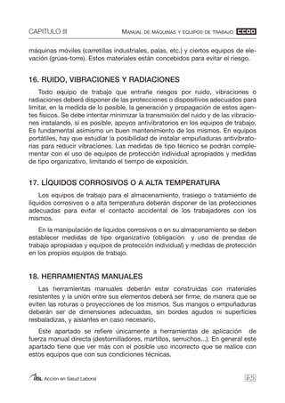 CAPITULO III MANUAL DE MÁQUINAS Y EQUIPOS DE TRABAJO
Acción en Salud Laboral
máquinas móviles (carretillas industriales, palas, etc.) y ciertos equipos de ele-
vación (grúas-torre). Estos materiales están concebidos para evitar el riesgo.
16. RUIDO, VIBRACIONES Y RADIACIONES
Todo equipo de trabajo que entrañe riesgos por ruido, vibraciones o
radiaciones deberá disponer de las protecciones o dispositivos adecuados para
limitar, en la medida de lo posible, la generación y propagación de estos agen-
tes físicos. Se debe intentar minimizar la transmisión del ruido y de las vibracio-
nes instalando, si es posible, apoyos antivibratorios en los equipos de trabajo.
Es fundamental asimismo un buen mantenimiento de los mismos. En equipos
portátiles, hay que estudiar la posibilidad de instalar empuñaduras antivibrato-
rias para reducir vibraciones. Las medidas de tipo técnico se podrán comple-
mentar con el uso de equipos de protección individual apropiados y medidas
de tipo organizativo, limitando el tiempo de exposición.
17. LÍQUIDOS CORROSIVOS O A ALTA TEMPERATURA
Los equipos de trabajo para el almacenamiento, trasiego o tratamiento de
líquidos corrosivos o a alta temperatura deberán disponer de las protecciones
adecuadas para evitar el contacto accidental de los trabajadores con los
mismos.
En la manipulación de líquidos corrosivos o en su almacenamiento se deben
establecer medidas de tipo organizativo (obligación y uso de prendas de
trabajo apropiadas y equipos de protección individual) y medidas de protección
en los propios equipos de trabajo.
18. HERRAMIENTAS MANUALES
Las herramientas manuales deberán estar construidas con materiales
resistentes y la unión entre sus elementos deberá ser firme, de manera que se
eviten las roturas o proyecciones de los mismos. Sus mangos o empuñaduras
deberán ser de dimensiones adecuadas, sin bordes agudos ni superficies
resbaladizas, y aislantes en caso necesario.
Este apartado se refiere únicamente a herramientas de aplicación de
fuerza manual directa (destornilladores, martillos, serruchos...). En general este
apartado tiene que ver más con el posible uso incorrecto que se realice con
estos equipos que con sus condiciones técnicas.
65
 