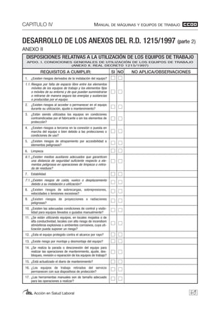 DESARROLLO DE LOS ANEXOS DEL R.D. 1215/1997 (parte 2)
ANEXO II
CAPITULO IV MANUAL DE MÁQUINAS Y EQUIPOS DE TRABAJO
Acción en Salud Laboral 69
DISPOSICIONES RELATIVAS A LA UTILIZACIÓN DE LOS EQUIPOS DE TRABAJO
APDO. I. CONDICIONES GENERALES DE UTILIZACIÓN DE LOS EQUIPOS DE TRABAJO
(ANEXO II. REAL DECRETO 1215/1997)
REQUISITOS A CUMPLIR:
1. ¿Existen riesgos derivados de la instalación del equipo?
1.1. Riesgos por falta de espacio libre entre los elementos
móviles de los equipos de trabajo y los elementos fijos
o móviles de su entorno y de que puedan suministrarse
o retirarse de manera segura las energías y sustancias
o producidas por el equipo.
2. ¿Existen riesgos al acceder o permanecer en el equipo
durante su utilización, ajuste o mantenimiento?
3. ¿Están siendo utilizados los equipos en condiciones
contraindicadas por el fabricante o sin los elementos de
protección?
4. ¿Existen riesgos a terceros en la conexión o puesta en
marcha del equipo o bien debido a las protecciones o
condiciones de uso?
5. ¿Existen riesgos de atrapamiento por accesibilidad a
elementos peligrosos?
6. Limpieza
6.1. ¿Existen medios auxiliares adecuados que garanticen
una distancia de seguridad suficiente respecto a ele-
mentos peligrosos en operaciones de limpieza o retira-
da de residuos?
7. Estabilidad
7.1. ¿Existen riesgos de caída, vuelco o desplazamiento
debido a su instalación o utilización?
8. ¿Existen riesgos de sobrecargas, sobrepresiones,
velocidades o tensiones excesivas?
9. ¿Existen riesgos de proyecciones o radiaciones
peligrosas?
10. ¿Existen las adecuadas condiciones de control y visibi-
lidad para equipos llevados o guiados manualmente?
11. ¿Se están utilizando equipos, en locales mojados o de
alta conductividad, locales con alto riesgo de incendiom
atmósferas explosivas o ambientes corrosivos, cuya uti-
lización pueda suponer un riesgo?
12. ¿Esta el equipo protegido contra el alcance por rayo?
13. ¿Existe riesgo por montaje y desmontaje del equipo?
14. ¿Se realiza la parada o desconexión del equipo para
realizar las operaciones de mantenimiento, ajuste, des-
bloqueo, revisión o reparación de los equipos de trabajo?
15. ¿Está actualizado el diario de mantenimiento?
16. ¿Los equipos de trabajo retirados del servicio
permanecen con sus dispositivos de protección?
17. ¿Las herramientas manuales son de tamaño adecuado
para las operaciones a realizar?
NO APLICA/OBSERVACIONESSI NO
 