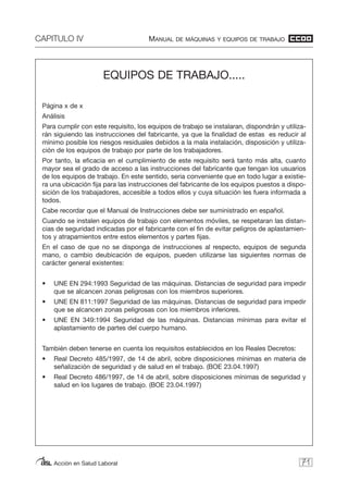 CAPITULO IV MANUAL DE MÁQUINAS Y EQUIPOS DE TRABAJO
Acción en Salud Laboral 71
EQUIPOS DE TRABAJO.....
Página x de x
Análisis
Para cumplir con este requisito, los equipos de trabajo se instalaran, dispondrán y utiliza-
rán siguiendo las instrucciones del fabricante, ya que la finalidad de estas es reducir al
mínimo posible los riesgos residuales debidos a la mala instalación, disposición y utiliza-
ción de los equipos de trabajo por parte de los trabajadores.
Por tanto, la eficacia en el cumplimiento de este requisito será tanto más alta, cuanto
mayor sea el grado de acceso a las instrucciones del fabricante que tengan los usuarios
de los equipos de trabajo. En este sentido, seria conveniente que en todo lugar a existie-
ra una ubicación fija para las instrucciones del fabricante de los equipos puestos a dispo-
sición de los trabajadores, accesible a todos ellos y cuya situación les fuera informada a
todos.
Cabe recordar que el Manual de Instrucciones debe ser suministrado en español.
Cuando se instalen equipos de trabajo con elementos móviles, se respetaran las distan-
cias de seguridad indicadas por el fabricante con el fin de evitar peligros de aplastamien-
tos y atrapamientos entre estos elementos y partes fijas.
En el caso de que no se disponga de instrucciones al respecto, equipos de segunda
mano, o cambio deubicación de equipos, pueden utilizarse las siguientes normas de
carácter general existentes:
• UNE EN 294:1993 Seguridad de las máquinas. Distancias de seguridad para impedir
que se alcancen zonas peligrosas con los miembros superiores.
• UNE EN 811:1997 Seguridad de las máquinas. Distancias de seguridad para impedir
que se alcancen zonas peligrosas con los miembros inferiores.
• UNE EN 349:1994 Seguridad de las máquinas. Distancias mínimas para evitar el
aplastamiento de partes del cuerpo humano.
También deben tenerse en cuenta los requisitos establecidos en los Reales Decretos:
• Real Decreto 485/1997, de 14 de abril, sobre disposiciones mínimas en materia de
señalización de seguridad y de salud en el trabajo. (BOE 23.04.1997)
• Real Decreto 486/1997, de 14 de abril, sobre disposiciones mínimas de seguridad y
salud en los lugares de trabajo. (BOE 23.04.1997)
 