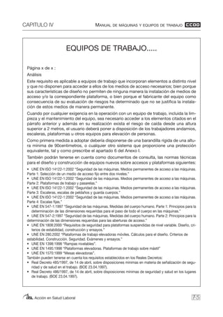 CAPITULO IV MANUAL DE MÁQUINAS Y EQUIPOS DE TRABAJO
Acción en Salud Laboral 73
EQUIPOS DE TRABAJO.....
Página x de x :
Análisis
Este requisito es aplicable a equipos de trabajo que incorporan elementos a distinto nivel
y que no disponen para acceder a ellos de los medios de acceso necesarios; bien porque
sus características de diseño no permiten de ninguna manera la instalación de medios de
acceso y/o la correspondiente plataforma, o bien porque el fabricante del equipo como
consecuencia de su evaluación de riesgos ha determinado que no se justifica la instala-
ción de estos medios de manera permanente.
Cuando por cualquier exigencia en la operación con un equipo de trabajo, incluida la lim-
pieza y el mantenimiento del equipo, sea necesario acceder a los elementos citados en el
párrafo anterior y además en su realización exista el riesgo de caída desde una altura
superior a 2 metros, el usuario deberá poner a disposición de los trabajadores andamios,
escaleras, plataformas u otros equipos para elevación de personas.
Como primera medida a adoptar debería disponerse de una barandilla rígida de una altu-
ra mínima de 90centimetros, o cualquier otro sistema que proporcione una protección
equivalente, tal y como prescribe el apartado 6 del Anexo I.
También podrán tenerse en cuenta como documentos de consulta, las normas técnicas
para el diseño y construcción de equipos nuevos sobre accesos y plataformas siguientes:
• UNE EN ISO 14122-1:2002 “Seguridad de las máquinas. Medios permanentes de acceso a las máquinas.
Parte 1: Selección de un medio de acceso fijo entre dos niveles.”
• UNE EN ISO 14122-1:2002 “Seguridad de las máquinas. Medios permanentes de acceso a las máquinas.
Parte 2: Plataformas de trabajo y pasarelas.”
• UNE EN ISO 14122-1:2002 “Seguridad de las máquinas. Medios permanentes de acceso a las máquinas.
Parte 3: Escaleras, escalas de peldaños y guarda cuerpos.”
• UNE EN ISO 14122-1:2002 “Seguridad de las máquinas. Medios permanentes de acceso a las máquinas.
Parte 4: Escalas fijas.”
• UNE EN 547-1:1997 “Seguridad de las máquinas. Medidas del cuerpo humano. Parte 1: Principios para la
determinación de las dimensiones requeridas para el paso de todo el cuerpo en las máquinas.”
• UNE EN 547-2:1997 “Seguridad de las máquinas. Medidas del cuerpo humano. Parte 2: Principios para la
determinación de las dimensiones requeridas para las aberturas de acceso.”
• UNE EN 1808:2000 “Requisitos de seguridad para plataformas suspendidas de nivel variable. Diseño, cri-
terios de estabilidad, construcción y ensayos.”
• UNE EN 280.2002 “Plataformas de trabajo elevadoras móviles. Cálculos para el diseño. Criterios de
estabilidad. Construcción. Seguridad. Exámenes y ensayos.”
• UNE EN 1398:1998 “Rampas nivelables”.
• UNE EN 1495:1998 “Plataformas elevadoras. Plataformas de trabajo sobre mástil”
• UNE EN 1570:1999 “Mesas elevadoras”.
También pueden tenerse en cuenta los requisitos establecidos en los Reales Decretos:
• Real Decreto 485/1997, de 14 de abril, sobre disposiciones mínimas en materia de señalización de segu-
ridad y de salud en el trabajo. (BOE 23.04.1997).
• Real Decreto 486/1997, de 14 de abril, sobre disposiciones mínimas de seguridad y salud en los lugares
de trabajo. (BOE 23.04.1997).
 