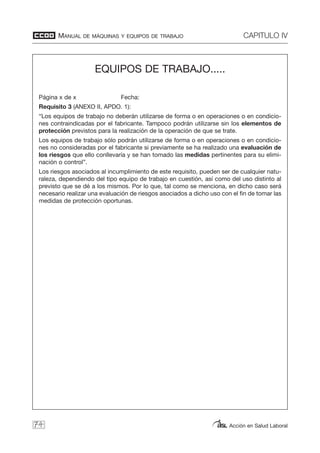 MANUAL DE MÁQUINAS Y EQUIPOS DE TRABAJO CAPITULO IV
Acción en Salud Laboral74
EQUIPOS DE TRABAJO.....
Página x de x Fecha:
Requisito 3 (ANEXO II, APDO. 1):
“Los equipos de trabajo no deberán utilizarse de forma o en operaciones o en condicio-
nes contraindicadas por el fabricante. Tampoco podrán utilizarse sin los elementos de
protección previstos para la realización de la operación de que se trate.
Los equipos de trabajo sólo podrán utilizarse de forma o en operaciones o en condicio-
nes no consideradas por el fabricante si previamente se ha realizado una evaluación de
los riesgos que ello conllevaría y se han tomado las medidas pertinentes para su elimi-
nación o control”.
Los riesgos asociados al incumplimiento de este requisito, pueden ser de cualquier natu-
raleza, dependiendo del tipo equipo de trabajo en cuestión, así como del uso distinto al
previsto que se dé a los mismos. Por lo que, tal como se menciona, en dicho caso será
necesario realizar una evaluación de riesgos asociados a dicho uso con el fin de tomar las
medidas de protección oportunas.
 