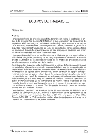 CAPITULO IV MANUAL DE MÁQUINAS Y EQUIPOS DE TRABAJO
Acción en Salud Laboral 75
EQUIPOS DE TRABAJO.....
Página x de x
Análisis
Para el cumplimiento del presente requisito ha de tenerse en cuenta lo establecido el artí-
culo 3 del presente Real Decreto 1215/1997, en el que se disponen las obligaciones del
empresario referidas a asegurar que los equipos de trabajo son adecuados al trabajo que
debe realizarse, y que éstos se utilizan según el uso previsto, con el fin de garantizar la
seguridad y salud de los trabajadores, así como los requisitos que han de satisfacer todos
los equipos de trabajo. En el primer párrafo de este apartado se establece que ningún
equipo de trabajo puede ser utilizado en condiciones
o en operaciones distintas a las establecidas por el fabricante, ya que esto conlleva la
aparición de peligros no previstos y de los riesgos que de ellos se derivan. Además se
prohíbe la utilización de los equipos de trabajo sin los medios de protección previstos
para las operaciones a realizar con dicho equipo.
Sin embargo, hay ocasiones en las que los equipos se utilizan, de forma excepcional, para
un uso distinto al previsto (por ejemplo elevar un trabajador con un equipo elevador de
carga) o bien en los que el usuario adapta el equipo de trabajo y/o introduce mejoras o
modificaciones de algunas de sus prestaciones, o bien, se utilizan los equipos para ope-
raciones similares a las que se realizan dentro del uso previsto (por ejemplo cortar cartón
con una cizalla para metal). En esos casos, es obligatorio realizar la correspondiente eva-
luación de riesgos y la selección y adopción de las medidas preventivas oportunas, las
cuales afectarán al equipo y a las instrucciones del mismo. Todo lo establecido en este
requisito debe tenerse en cuenta especialmente en el caso de la incorporación de equi-
pos auxiliares a un equipo de trabajo. También pueden tenerse en cuenta los requisitos
establecidos en los Reales Decretos:
Real Decreto 1435//1992, por el que se dictan las disposiciones de aplicación de la
Directiva del Consejo 89/392/CEE, relativa a la aproximación de las legislaciones de los
estados miembros sobre máquinas. Real Decreto 56/1995, por el que se modifica el Real
Decreto 1435/1992, de 27 de noviembre, relativo a las disposiciones de aplicación de la
Directiva del Consejo 89/392/CEE, sobre máquinas.
 