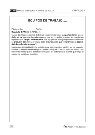 MANUAL DE MÁQUINAS Y EQUIPOS DE TRABAJO CAPITULO IV
Acción en Salud Laboral76
EQUIPOS DE TRABAJO.....
Página x de x Fecha:
Requisito 4 (ANEXO II, APDO. 1):
“Antes de utilizar un equipo de trabajo se comprobará que sus protecciones y con-
diciones de uso son las adecuadas y que su conexión o puesta en marcha no
representa un peligro para terceros. Los equipos de trabajo dejarán de utilizarse si
se producen deterioros, averías u otras circunstancias que comprometan la seguri-
dad de su funcionamiento”.
Los riesgos asociados al incumplimiento de este requisito, pueden ser de cualquier
naturaleza, dependiendo del tipo equipo de trabajo en cuestión, así como de las pro-
tecciones de las que se carezca y del grado de deterioro y/o averías que tenga el
equipo de trabajo en cuestión.
 