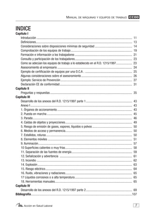 MANUAL DE MÁQUINAS Y EQUIPOS DE TRABAJO
Acción en Salud Laboral
INDICE
Capitulo I
Introducción ........................................................................................................................ 11
Definiciones......................................................................................................................... 13
Consideraciones sobre disposiciones mínimas de seguridad............................................... 14
Comprobación de los equipos de trabajo............................................................................. 19
Formación e información a los trabajadores ........................................................................ 21
Consulta y participación de los trabajadores........................................................................ 23
Como se adecúan los equipos de trabajo a lo establecido en el R.D. 1215/1997.................... 23
Asesoramiento al empresario .............................................................................................. 24
Ejemplo de certificación de equipos por una O.C.A . ........................................................... 25
Algunas consideraciones sobre el asesoramiento................................................................ 26
Ejemplo: Servicio de Prevención.......................................................................................... 27
Declaración CE de conformidad........................................................................................... 31
Capitulo II
Preguntas y respuestas ....................................................................................................... 35
Capitulo III
Desarrollo de los anexos del R.D. 1215/1997 parte 1.......................................................... 43
Anexo I................................................................................................................................ 43
1. Órganos de accionamiento .............................................................................................. 43
2. Puesta en marcha ........................................................................................................... 45
3. Parada............................................................................................................................. 46
4. Caídas de objetos y proyecciones.................................................................................... 49
5. Riesgo de emisión de gases, vapores, líquidos o polvos .................................................. 50
6. Medios de acceso y permanencia.................................................................................... 50
7. Estallidos, roturas............................................................................................................ 50
8. Elementos móviles .......................................................................................................... 51
9. Iluminación...................................................................................................................... 57
10 Superficies calientes o muy frías.................................................................................... 58
11. Separación de las fuentes de energía............................................................................ 59
12. Señalización y advertencia ........................................................................................... 61
13. Incendio ........................................................................................................................ 62
14. Explosión....................................................................................................................... 63
15. Riesgo eléctrico............................................................................................................. 64
16. Ruido, vibraciones y radiaciones.................................................................................... 65
17 Líquidos corrosivos o a alta temperatura........................................................................ 65
18. Herramientas manuales................................................................................................. 65
Capitulo IV
Desarrollo de los anexos del R.D. 1215/1997 parte 2.......................................................... 69
Bibliografía...............................................................................................................................107
7
 