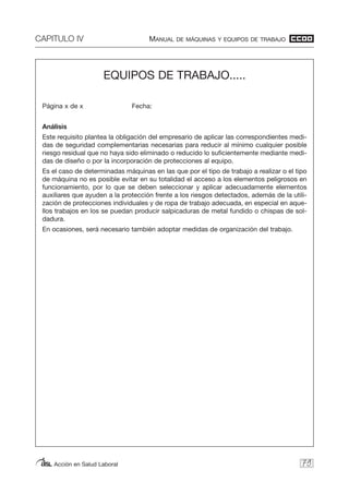 CAPITULO IV MANUAL DE MÁQUINAS Y EQUIPOS DE TRABAJO
Acción en Salud Laboral 79
EQUIPOS DE TRABAJO.....
Página x de x Fecha:
Análisis
Este requisito plantea la obligación del empresario de aplicar las correspondientes medi-
das de seguridad complementarias necesarias para reducir al mínimo cualquier posible
riesgo residual que no haya sido eliminado o reducido lo suficientemente mediante medi-
das de diseño o por la incorporación de protecciones al equipo.
Es el caso de determinadas máquinas en las que por el tipo de trabajo a realizar o el tipo
de máquina no es posible evitar en su totalidad el acceso a los elementos peligrosos en
funcionamiento, por lo que se deben seleccionar y aplicar adecuadamente elementos
auxiliares que ayuden a la protección frente a los riesgos detectados, además de la utili-
zación de protecciones individuales y de ropa de trabajo adecuada, en especial en aque-
llos trabajos en los se puedan producir salpicaduras de metal fundido o chispas de sol-
dadura.
En ocasiones, será necesario también adoptar medidas de organización del trabajo.
 