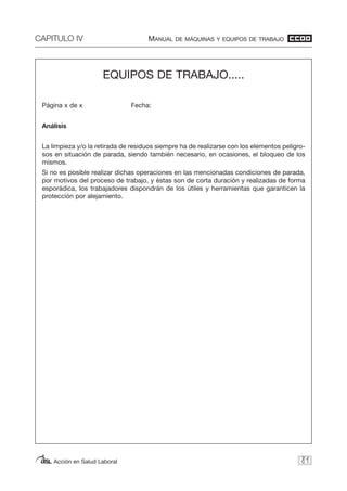 CAPITULO IV MANUAL DE MÁQUINAS Y EQUIPOS DE TRABAJO
Acción en Salud Laboral 81
EQUIPOS DE TRABAJO.....
Página x de x Fecha:
Análisis
La limpieza y/o la retirada de residuos siempre ha de realizarse con los elementos peligro-
sos en situación de parada, siendo también necesario, en ocasiones, el bloqueo de los
mismos.
Si no es posible realizar dichas operaciones en las mencionadas condiciones de parada,
por motivos del proceso de trabajo, y éstas son de corta duración y realizadas de forma
esporádica, los trabajadores dispondrán de los útiles y herramientas que garanticen la
protección por alejamiento.
 