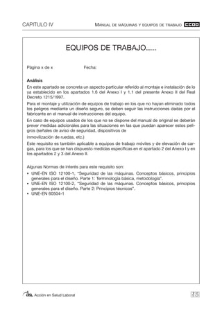 CAPITULO IV MANUAL DE MÁQUINAS Y EQUIPOS DE TRABAJO
Acción en Salud Laboral 83
EQUIPOS DE TRABAJO.....
Página x de x Fecha:
Análisis
En este apartado se concreta un aspecto particular referido al montaje e instalación de lo
ya establecido en los apartados 1.6 del Anexo I y 1.1 del presente Anexo II del Real
Decreto 1215/1997.
Para el montaje y utilización de equipos de trabajo en los que no hayan eliminado todos
los peligros mediante un diseño seguro, se deben seguir las instrucciones dadas por el
fabricante en el manual de instrucciones del equipo.
En caso de equipos usados de los que no se dispone del manual de original se deberán
prever medidas adicionales para las situaciones en las que puedan aparecer estos peli-
gros (señales de aviso de seguridad, dispositivos de
inmovilización de ruedas, etc.)
Este requisito es también aplicable a equipos de trabajo móviles y de elevación de car-
gas, para los que se han dispuesto medidas específicas en el apartado 2 del Anexo I y en
los apartados 2 y 3 del Anexo II.
Algunas Normas de interés para este requisito son:
• UNE-EN ISO 12100-1, “Seguridad de las máquinas. Conceptos básicos, principios
generales para el diseño. Parte 1: Terminología básica, metodología”.
• UNE-EN ISO 12100-2, “Seguridad de las máquinas. Conceptos básicos, principios
generales para el diseño. Parte 2: Principios técnicos”.
• UNE-EN 60504-1
 