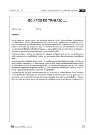 CAPITULO IV MANUAL DE MÁQUINAS Y EQUIPOS DE TRABAJO
Acción en Salud Laboral 85
EQUIPOS DE TRABAJO.....
Página x de x Fecha:
Análisis:
Los equipos de trabajo deben ser utilizados siempre dentro de los valores nominales de
funcionamiento, por lo que para garantizar que no se sobrepasan los parámetros máxi-
mos, ha de existir un mantenimiento de los correspondientes dispositivos de control (de
presión, de fuerza, de velocidad, etc.) con el fin de tenerlos en buen estado de funciona-
miento durante toda la vida útil del equipo, y comprobándose previamente a la utilización
del equipo que dichos dispositivos no están neutralizados.
En los equipos en uso, y en especial los equipos antiguos, que por su uso prolongado
están posiblemente debilitados, puede ser necesario reducir las prestaciones pedidas al
equipo.
Los equipos sometidos a esfuerzos y / o condiciones ambientales adversas, en los que
un accidente provocado por desgaste o fatiga puede tener consecuencias desastrosas,
se deberá proceder a su revisión según los procedimientos establecidos en los corres-
pondientes reglamentos que les afectan, y si es necesario, retirarlos de servicio, si no es
posible garantizar la seguridad durante su utilización.
En caso que los equipos sean modificados, no se admite la posibilidad de variar determi-
nados parámetros para los que el equipo estaba inicialmente diseñado y que suponen
una clara contraindicación de uso, como por ejemplo, aumentar la velocidad de rotación
de una muela abrasiva, aumentar la potencia de la bomba de una máquina hidráulica, etc.
 