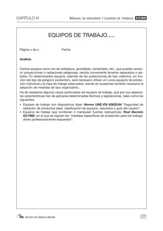 CAPITULO IV MANUAL DE MÁQUINAS Y EQUIPOS DE TRABAJO
Acción en Salud Laboral 87
EQUIPOS DE TRABAJO.....
Página x de x Fecha:
Análisis
Ciertos equipos como los de soldadura, granallado, esmerilado, etc., que pueden produ-
cir proyecciones o radiaciones peligrosas, resulta conveniente tenerlos separados o ais-
lados. En determinados equipos, además de las protecciones de tipo colectivo, en fun-
ción del tipo de peligro/s existente/s, será necesario utilizar un/ unos equipo/s de protec-
ción individual y la ropa de trabajo adecuados, siendo en ocasiones también necesario la
adopción de medidas de tipo organizativo.
Ha de resaltarse algunos casos particulares de equipos de trabajo, que por sus especia-
les características han de aplicarse determinadas Normas y legislaciones, tales como los
siguientes:
• Equipos de trabajo con dispositivos láser: Norma UNE-EN 60825:94 “Seguridad de
radiación de productos láser, clasificación de equipos, requisitos y guía del usuario”.
• Equipos de trabajo que contienen o manipulan fuentes radioactivas: Real Decreto
53/1992, en el que se regulan las “medidas específicas de protección para los trabaja-
dores profesionalmente expuestos”.
 