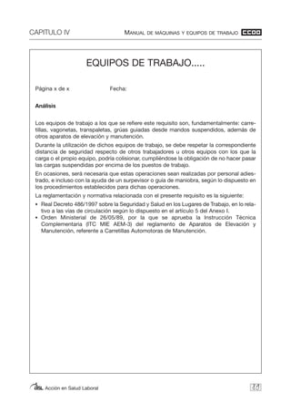 CAPITULO IV MANUAL DE MÁQUINAS Y EQUIPOS DE TRABAJO
Acción en Salud Laboral 89
EQUIPOS DE TRABAJO.....
Página x de x Fecha:
Análisis
Los equipos de trabajo a los que se refiere este requisito son, fundamentalmente: carre-
tillas, vagonetas, transpaletas, grúas guiadas desde mandos suspendidos, además de
otros aparatos de elevación y manutención.
Durante la utilización de dichos equipos de trabajo, se debe respetar la correspondiente
distancia de seguridad respecto de otros trabajadores u otros equipos con los que la
carga o el propio equipo, podría colisionar, cumpliéndose la obligación de no hacer pasar
las cargas suspendidas por encima de los puestos de trabajo.
En ocasiones, será necesaria que estas operaciones sean realizadas por personal adies-
trado, e incluso con la ayuda de un surpevisor o guía de maniobra, según lo dispuesto en
los procedimientos establecidos para dichas operaciones.
La reglamentación y normativa relacionada con el presente requisito es la siguiente:
• Real Decreto 486/1997 sobre la Seguridad y Salud en los Lugares de Trabajo, en lo rela-
tivo a las vías de circulación según lo dispuesto en el artículo 5 del Anexo I.
• Orden Ministerial de 26/05/89, por la que se aprueba la Instrucción Técnica
Complementaria (ITC MIE AEM-3) del reglamento de Aparatos de Elevación y
Manutención, referente a Carretillas Automotoras de Manutención.
 