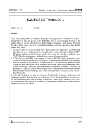 CAPITULO IV MANUAL DE MÁQUINAS Y EQUIPOS DE TRABAJO
Acción en Salud Laboral 91
EQUIPOS DE TRABAJO.....
Página x de x Fecha:
Análisis
“Esta instrucción prohíbe la utilización de equipos de uso general en condiciones ambien-
tales peligrosas para las que no están diseñados. Para el uso adecuado de equipos de
trabajo acordes con las características de los trabajos a realizar y con el lugar donde se
llevarán a cabo, ha de tenerse en cuenta la legislación y normas específicas para dichos
casos, tales como:
• En relación con el equipo eléctrico, ha de contemplarse el Reglamento Electrotécnico
para Baja Tensión, y en particular las Instrucciones Técnicas Complementarias ITC-BT-
29 sobre instalaciones eléctricas en locales con riesgo de incendio o explosión, y la
ITC-BT-30 sobre instalaciones en locales de características especiales.
• El Real Decreto 400/1996, que traspone la Directiva 94/9/CE relativa a aparatos y sis-
temas de protección para uso en atmósferas potencialmente explosivas. Por otro lado,
además de tener el empresario la obligación de adoptar las medidas necesarias para
que los equipos de trabajo que se pongan a disposición de los trabajadores sean ade-
cuados al trabajo a realizar y convenientemente adaptados al mismo, con el fin de
garantizar la seguridad y salud de los trabajadores, en ocasiones será necesario añadir
otras medidas complementarias, tales como instrucciones de utilización y una adecua-
da señalización.
En algunos trabajos en los que sea necesario la utilización de equipos potencialmente
peligrosos (equipos de soldadura, esmeriladoras, etc.) se deben establecer procedimien-
tos de trabajo especiales que garanticen la seguridad y salud de los trabajadores, e inclu-
so, en ocasiones será necesario la asistencia de personal especializado y bajo la super-
visión permanente del trabajo.
 